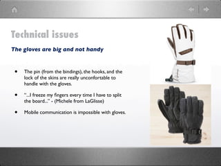 Technical issues
The gloves are big and not handy


 •   The pin (from the bindings), the hooks, and the
     lock of the skins are really unconfortable to
     handle with the gloves.

 •   “...I freeze my ﬁngers every time I have to split
     the board...” - (Michele from LaGlisse)

 •   Mobile communication is impossible with gloves.
 