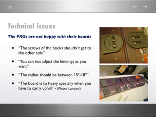 Technical issues
The PROs are not happy with their boards


 •   “The screws of the hooks shoudn´t get to
     the other side”

 •   “You can not adjust the bindings as you
     want”

 •   “The radius should be between 15º-18º”

 •   “The board is to heavy specially when you
     have to carry uphill” - (Pietro Lamiani)
 
