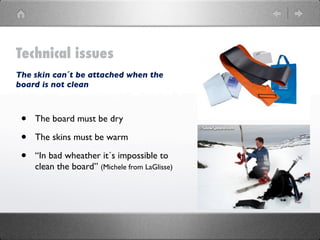 Technical issues
The skin can´t be attached when the
board is not clean



 •   The board must be dry

 •   The skins must be warm

 •   “In bad wheather it´s impossible to
     clean the board” (Michele from LaGlisse)
 
