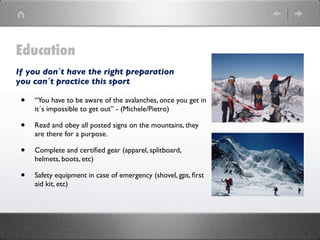 Education
If you don´t have the right preparation
you can´t practice this sport

 •   “You have to be aware of the avalanches, once you get in
     it´s impossible to get out” - (Michele/Pietro)

 •   Read and obey all posted signs on the mountains, they
     are there for a purpose.

 •   Complete and certiﬁed gear (apparel, splitboard,
     helmets, boots, etc)

 •   Safety equipment in case of emergency (shovel, gps, ﬁrst
     aid kit, etc)
 