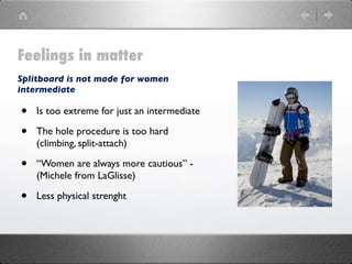 Feelings in matter
Splitboard is not made for women
intermediate

•   Is too extreme for just an intermediate

•   The hole procedure is too hard
    (climbing, split-attach)

•   “Women are always more cautious” -
    (Michele from LaGlisse)

•   Less physical strenght
 