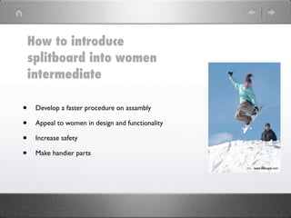 How to introduce
    splitboard into women
    intermediate

•    Develop a faster procedure on assambly

•    Appeal to women in design and functionality

•    Increase safety

•    Make handier parts
 