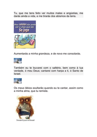 Tu, que me tens feito ver muitos males e angústias, me
darás ainda a vida, e me tirarás dos abismos da terra.




Aumentarás a minha grandeza, e de novo me consolarás.




Também eu te louvarei com o saltério, bem como à tua
verdade, ó meu Deus; cantarei com harpa a ti, ó Santo de
Israel.




Os meus lábios exultarão quando eu te cantar, assim como
a minha alma, que tu remiste.
 