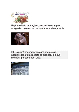 Repreendeste as nações, destruíste os ímpios;
apagaste o seu nome para sempre e eternamente.




Oh! inimigo! acabaram-se para sempre as
assolações; e tu arrasaste as cidades, e a sua
memória pereceu com elas.
 