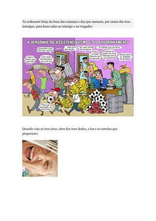 Tu ordenaste força da boca das crianças e dos que mamam, por causa dos teus
inimigos, para fazer calar ao inimigo e ao vingador.




Quando vejo os teus céus, obra dos teus dedos, a lua e as estrelas que
preparaste;
 