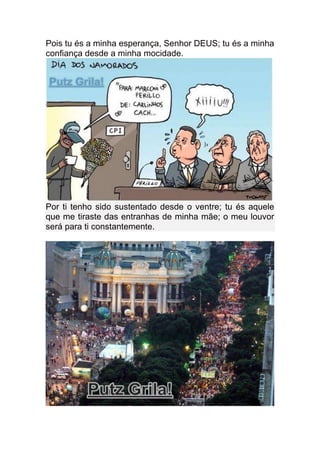 Pois tu és a minha esperança, Senhor DEUS; tu és a minha
confiança desde a minha mocidade.




Por ti tenho sido sustentado desde o ventre; tu és aquele
que me tiraste das entranhas de minha mãe; o meu louvor
será para ti constantemente.
 