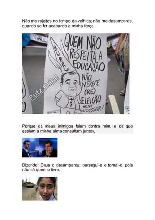 Não me rejeites no tempo da velhice; não me desampares,
quando se for acabando a minha força.




Porque os meus inimigos falam contra mim, e os que
espiam a minha alma consultam juntos,




Dizendo: Deus o desamparou; persegui-o e tomai-o, pois
não há quem o livre.
 