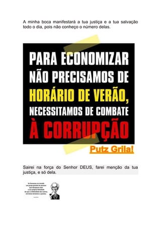 A minha boca manifestará a tua justiça e a tua salvação
todo o dia, pois não conheço o número delas.




Sairei na força do Senhor DEUS, farei menção da tua
justiça, e só dela.
 