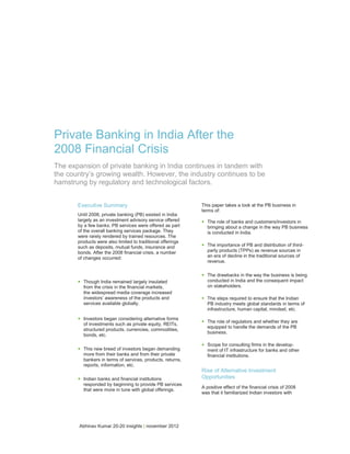 Private Banking in India After the
2008 Financial Crisis
The expansion of private banking in India continues in tandem with
the country’s growing wealth. However, the industry continues to be
hamstrung by regulatory and technological factors.


       Executive Summary                                      This paper takes a look at the PB business in
                                                              terms of:
       Until 2008, private banking (PB) existed in India
       largely as an investment advisory service offered
       by a few banks. PB services were offered as part
                                                              •   The role of banks and customers/investors in
                                                                  bringing about a change in the way PB business
       of the overall banking services package. They              is conducted in India.
       were rarely rendered by trained resources. The
       products were also limited to traditional offerings
       such as deposits, mutual funds, insurance and          •   The importance of PB and distribution of third-
       bonds. After the 2008 financial crisis, a number           party products (TPPs) as revenue sources in
       of changes occurred:                                       an era of decline in the traditional sources of
                                                                  revenue.


                                                              •   The drawbacks in the way the business is being
       •   Though India remained largely insulated                conducted in India and the consequent impact
                                                                  on stakeholders.
           from the crisis in the financial markets,
           the widespread media coverage increased
           investors’ awareness of the products and           •   The steps required to ensure that the Indian
           services available globally.                           PB industry meets global standards in terms of
                                                                  infrastructure, human capital, mindset, etc.

       •   Investors began considering alternative forms
                                                              •   The role of regulators and whether they are
           of investments such as private equity, REITs,
                                                                  equipped to handle the demands of the PB
           structured products, currencies, commodities,
                                                                  business.
           bonds, etc.

                                                              •   Scope for consulting firms in the develop-
       •   This new breed of investors began demanding            ment of IT infrastructure for banks and other
           more from their banks and from their private           financial institutions.
           bankers in terms of services, products, returns,
           reports, information, etc.
                                                              Rise of Alternative Investment
       •   Indian banks and financial institutions            Opportunities
           responded by beginning to provide PB services
                                                              A positive effect of the financial crisis of 2008
           that were more in tune with global offerings.
                                                              was that it familiarized Indian investors with




        Abhinav Kumar 20-20 insights | november 2012
 