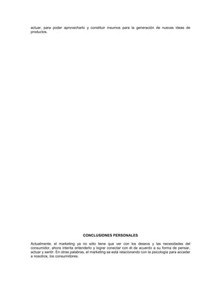 actuar, para poder aprovecharlo y constituir insumos para la generación de nuevas ideas de
productos.

CONCLUSIONES PERSONALES
Actualmente, el marketing ya no sólo tiene que ver con los deseos y las necesidades del
consumidor, ahora intenta entenderlo y lograr conectar con él de acuerdo a su forma de pensar,
actuar y sentir. En otras palabras, el marketing se está relacionando con la psicología para acceder
a nosotros, los consumidores.

 