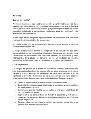 INSIGHTS.
Que son los insights?
Provine de la unión de dos palabras in= adentro y sights=visión, que nos da un
concepto de “mirar adentro” del consumidor, los aspectos ocultos de la forma de
pensar, sentir o actuar de los consumidores que generan oportunidades de nuevos
productos, estrategias y comunicación accionable para las empresas” (una
revelación o descubrimiento).
Surgen luego de una indagación a profundidad de los aspectos ocultos, profundos,
inconscientes o inconfesables del consumidor.
Un insight explica por qué compramos lo que compramos (aunque a veces no
seamos conscientes de ello).
El insight psicológico nos permite así comprender a los productos no solo como
meros satisfactores de necesidades biológicas o funcionales sino también como
satisfactores de necesidades más profundas, latentes, no manifiestas y hasta
inconscientes. El producto se convierte así en un mediador de nuestras
ansiedades, motivaciones, deseos, pensamientos y/o creencias más ocultas.
Como se generan?
Los insights se generan en la mente del consumidor o cliente, formándoles una
idea o concepto del producto de acuerdo a lo que cada uno busca en el mismo,
siempre y cuando satisfaga su necesidad, es decir cada persona le da un
significado al producto y la empresa así se lo hace ver. Es este punto debemos
tomar en cuenta los 9 pasos que nos recomienda Cristina Quiñones que son:
Definir el negocio desde la perspectiva del consumidor/cliente.
Desarrollar investigación cuyo objetivo sea la generación y comprensión de
los insights del consumidor.
Comprender que los insights no son datos de mercado, estadísticas del
negocio o ratios de gestión
Segmentar a los consumidores en función a ocasiones y motivaciones
relevantes de consumo más que por criterios demográficos, económicos o
de tipo de producto.
Conocer, observar, entrevistar y convivir con nuestros consumidores en
lugar de sólo medirlos y cuantificarlos.

 