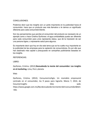 CONCLUSIONES.
Podemos decir que los insights son un parte importante en la publicidad hacia el
consumidor, hace que un producto sea más llamativo o le demos un significado
diferente para cada consumidor/cliente.
Son los pensamientos que percibe el consumidor del producto es necesario de un
ejemplo como o hace Cristina Quiñones: el agua embotellada puede ser diferente
para cada consumidor para unos representa status, que dé la impresión de ser
una persona ligera, o represente salud para algunos.
Es importante decir que hoy en día este tema que se ha vuelto muy importante en
la publicidad de las empresas para la captación de consumidores. Es por ello que
han destinado más capital o presupuesto en campañas publicitarias basadas en
los insights.
REFERENCIAS.
LIBRO:

Quiñones, Cristina. (2012).Desnudando la mente del consumidor: Los insights
en el marketing. Lima, Perú: planeta
Web:

Quiñones, Cristina. (2012). Consumerinsihgts: Un momdelo empresarial
centrado en el consumidor, los 9 pasos para lograrlo. Marzo 7, 2014, de
Cosumerinsigths
Sitio
web:
https://www.google.com.mx/#q=desnudando+la+mente+del+consumidor&tbm
=bks

 