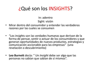¿Qué son los INSIGHTS?
In: adentro
Sight: visión
• Mirar dentro del consumidor y entender las verdaderas
razones por las cuales se consumen
• “Los insights son las verdades humanas que derivan de la
forma de pensar, sentir o actuar de los consumidores y que
generan oportunidades de nuevos productos, estrategias y
comunicación accionable para las empresas” (una
revelación o descubrimiento)

• Leo Burnett decía: “ Un Insight debe ser algo que las
personas no sabían que sabían de sí mismos”.

 