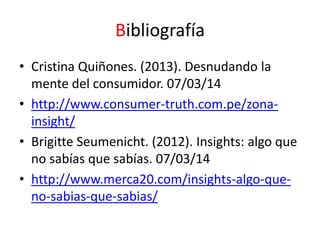 Bibliografía
• Cristina Quiñones. (2013). Desnudando la
mente del consumidor. 07/03/14
• http://www.consumer-truth.com.pe/zonainsight/
• Brigitte Seumenicht. (2012). Insights: algo que
no sabías que sabías. 07/03/14
• http://www.merca20.com/insights-algo-queno-sabias-que-sabias/

 