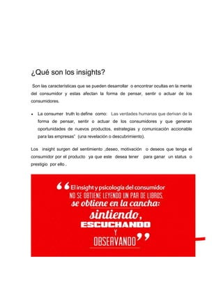 ¿Qué son los insights?
Son las características que se pueden desarrollar o encontrar ocultas en la mente
del consumidor y estas afectan la forma de pensar, sentir o actuar de los
consumidores.


La consumer truth lo define como: Las verdades humanas que derivan de la
forma de pensar, sentir o actuar de los consumidores y que generan
oportunidades de nuevos productos, estrategias y comunicación accionable
para las empresas” (una revelación o descubrimiento).

Los insight surgen del sentimiento ,deseo, motivación o deseos que tenga el
consumidor por el producto ya que este desea tener
prestigio por ello .

para ganar un status o

 
