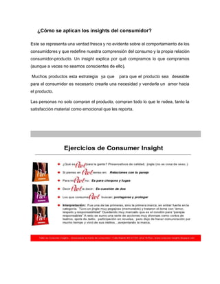 ¿Cómo se aplican los insights del consumidor?
Este se representa una verdad fresca y no evidente sobre el comportamiento de los
consumidores y que redefine nuestra comprensión del consumo y la propia relación
consumidor-producto. Un insight explica por qué compramos lo que compramos
(aunque a veces no seamos conscientes de ello).
Muchos productos esta estrategia ya que

para que el producto sea deseable

para el consumidor es necesario crearle una necesidad y venderle un amor hacia
el producto.
Las personas no solo compran el producto, compran todo lo que le rodea, tanto la
satisfacción material como emocional que les reporta.

 