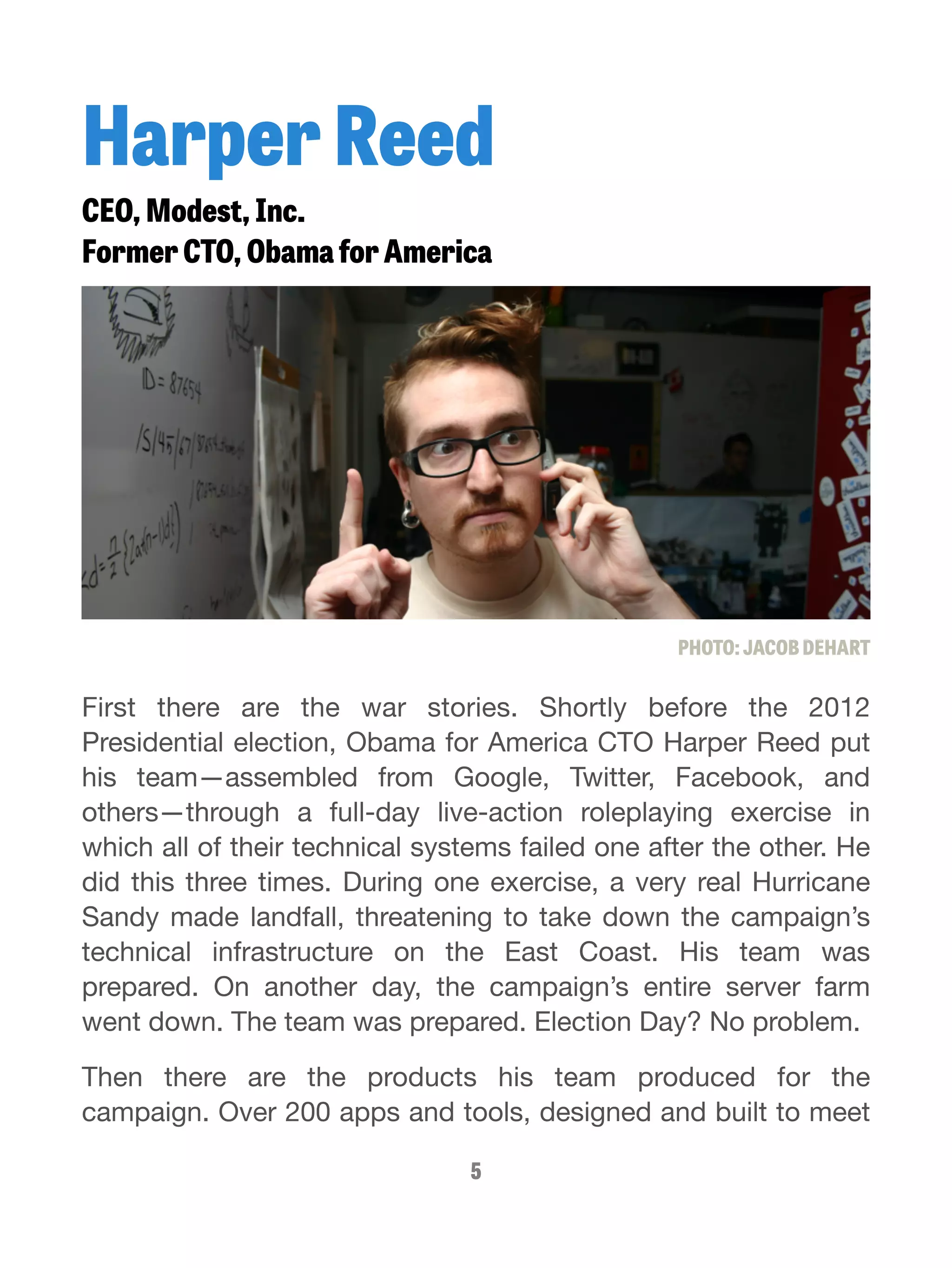 Harper Reed 
CEO, Modest, Inc. 
Former CTO, Obama for America 
PHOTO: JACOB DEHART 
First there are the war stories. Shortly before the 2012 
Presidential election, Obama for America CTO Harper Reed put 
his team—assembled from Google, Twitter, Facebook, and 
others—through a full-day live-action roleplaying exercise in 
which all of their technical systems failed one after the other. He 
did this three times. During one exercise, a very real Hurricane 
Sandy made landfall, threatening to take down the campaign’s 
technical infrastructure on the East Coast. His team was 
prepared. On another day, the campaign’s entire server farm 
went down. The team was prepared. Election Day? No problem. 
Then there are the products his team produced for the 
campaign. Over 200 apps and tools, designed and built to meet 
5 
 