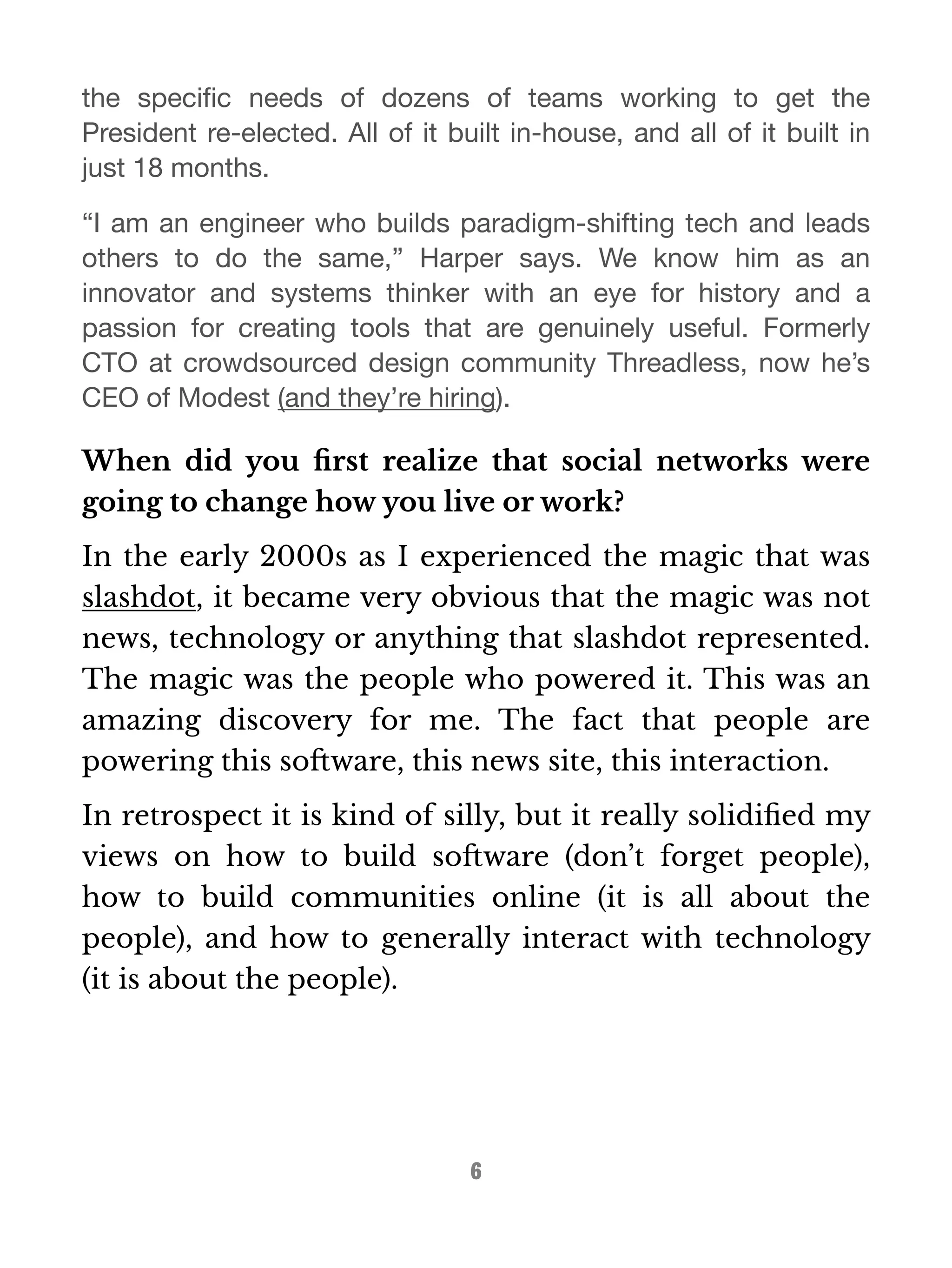 the specific needs of dozens of teams working to get the 
President re-elected. All of it built in-house, and all of it built in 
just 18 months. 
“I am an engineer who builds paradigm-shifting tech and leads 
others to do the same,” Harper says. We know him as an 
innovator and systems thinker with an eye for history and a 
passion for creating tools that are genuinely useful. Formerly 
CTO at crowdsourced design community Threadless, now he’s 
CEO of Modest (and they’re hiring). 
When did you first realize that social networks were 
going to change how you live or work? 
In the early 2000s as I experienced the magic that was 
slashdot, it became very obvious that the magic was not 
news, technology or anything that slashdot represented. 
The magic was the people who powered it. This was an 
amazing discovery for me. The fact that people are 
powering this software, this news site, this interaction. 
In retrospect it is kind of silly, but it really solidified my 
views on how to build software (don’t forget people), 
how to build communities online (it is all about the 
people), and how to generally interact with technology 
(it is about the people). 
6 
 