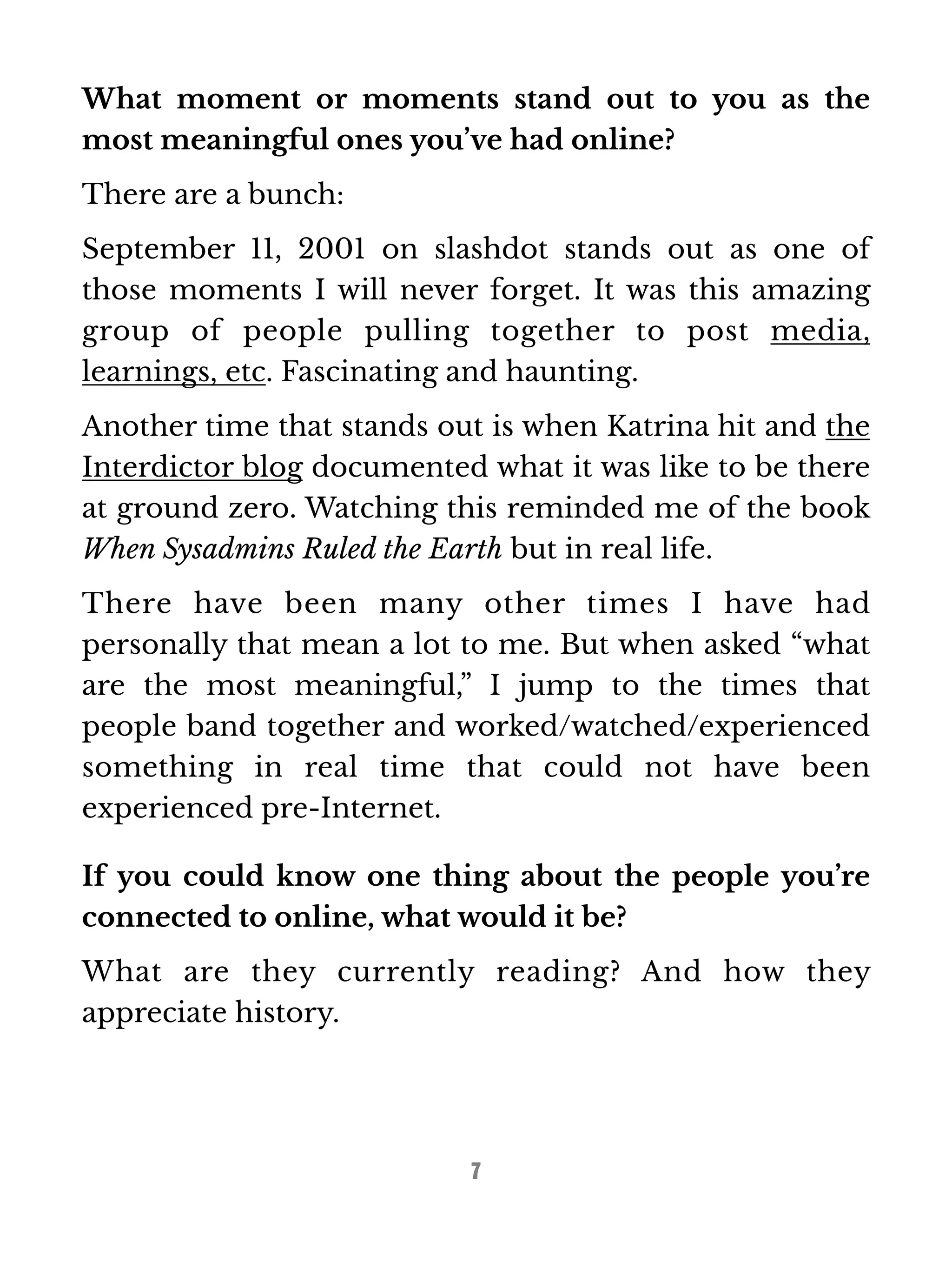 What moment or moments stand out to you as the 
most meaningful ones you’ve had online? 
There are a bunch: 
September 11, 2001 on slashdot stands out as one of 
those moments I will never forget. It was this amazing 
group of people pulling together to post media, 
learnings, etc. Fascinating and haunting. 
Another time that stands out is when Katrina hit and the 
Interdictor blog documented what it was like to be there 
at ground zero. Watching this reminded me of the book 
When Sysadmins Ruled the Earth but in real life. 
There have been many other times I have had 
personally that mean a lot to me. But when asked “what 
are the most meaningful,” I jump to the times that 
people band together and worked/watched/experienced 
something in real time that could not have been 
experienced pre-Internet. 
If you could know one thing about the people you’re 
connected to online, what would it be? 
What are they currently reading? And how they 
appreciate history. 
7 
 