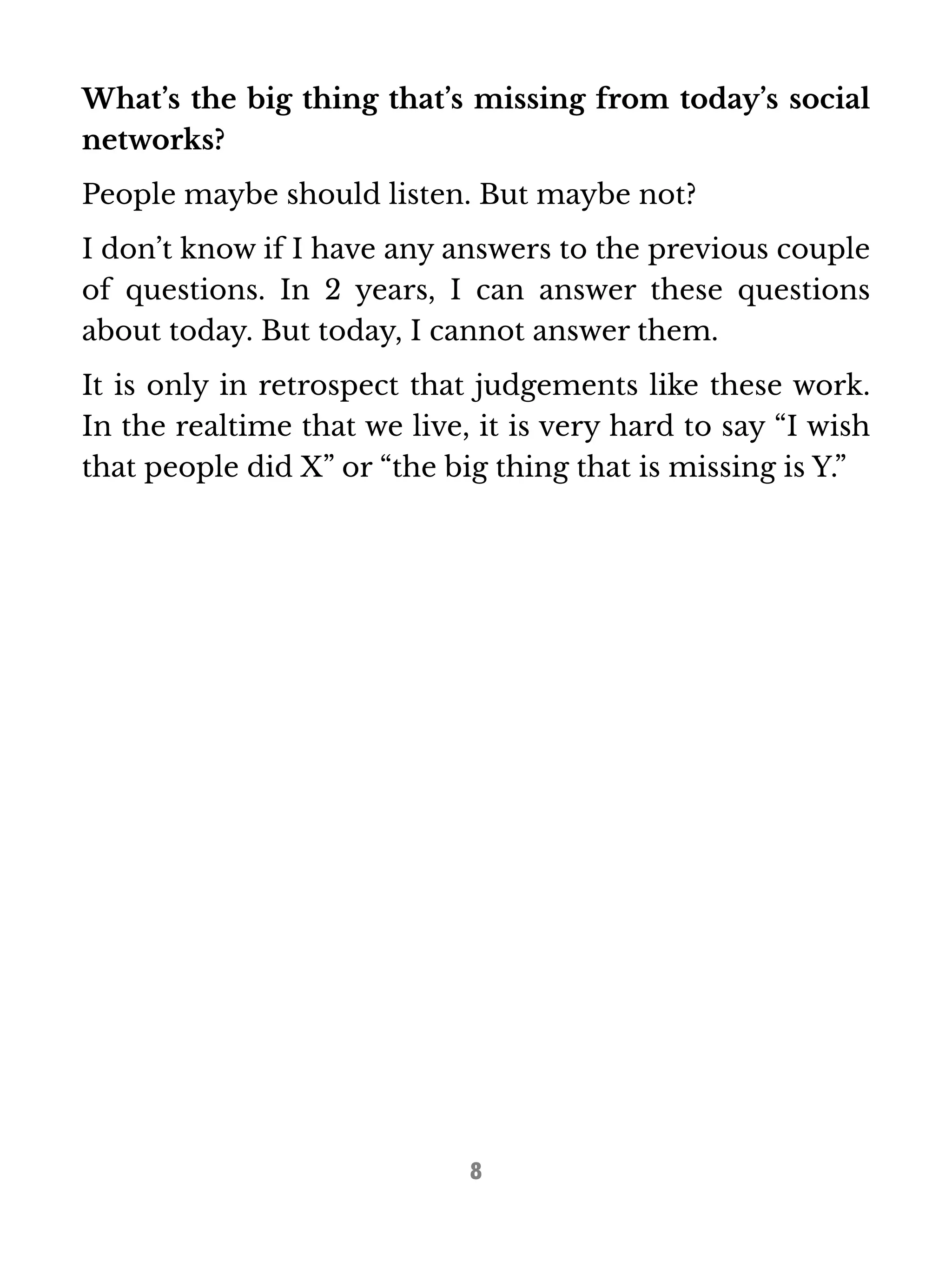 What’s the big thing that’s missing from today’s social 
networks? 
People maybe should listen. But maybe not? 
I don’t know if I have any answers to the previous couple 
of questions. In 2 years, I can answer these questions 
about today. But today, I cannot answer them. 
It is only in retrospect that judgements like these work. 
In the realtime that we live, it is very hard to say “I wish 
that people did X” or “the big thing that is missing is Y.” 
8 
 