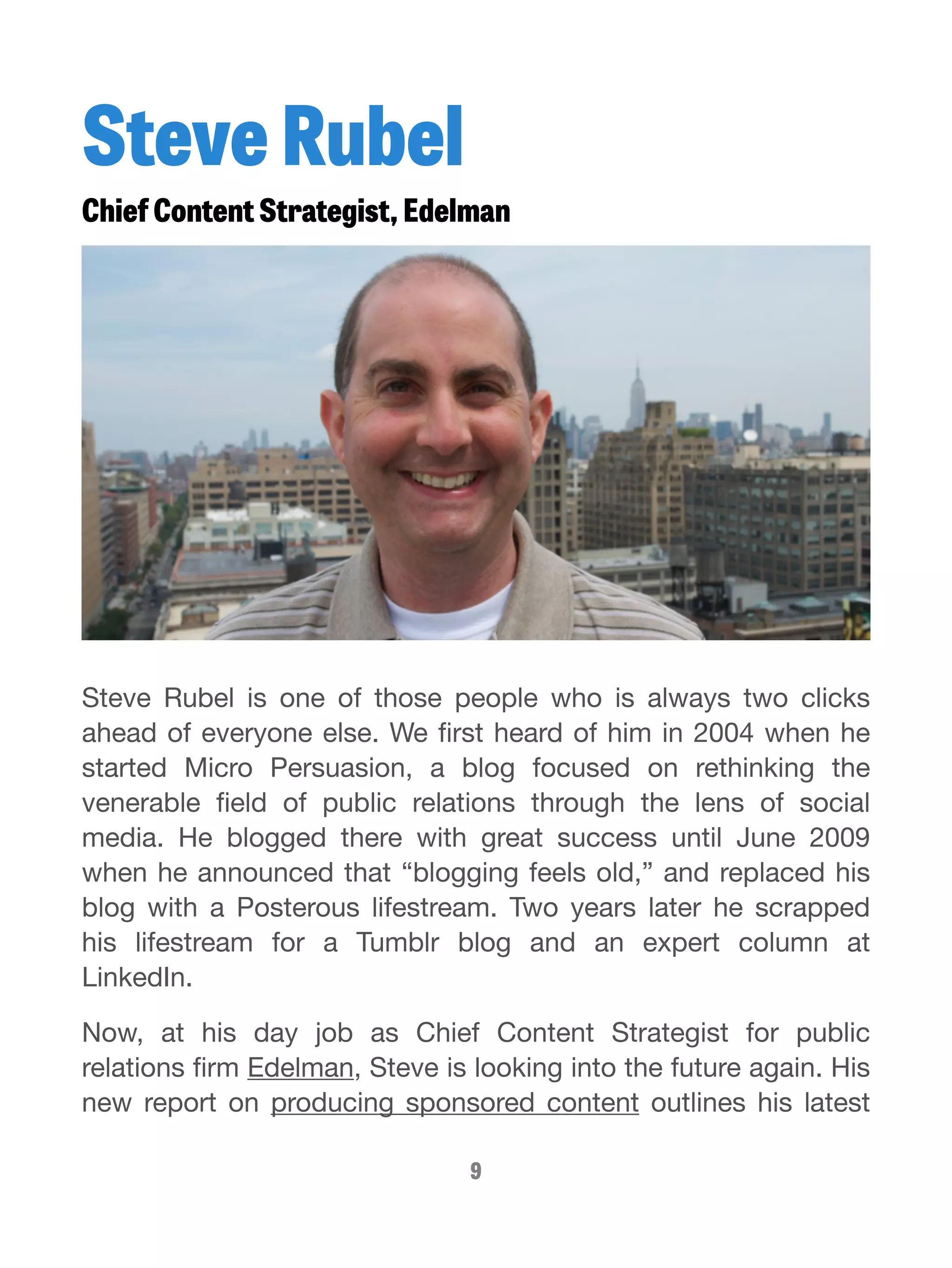 Steve Rubel 
Chief Content Strategist, Edelman 
Steve Rubel is one of those people who is always two clicks 
ahead of everyone else. We first heard of him in 2004 when he 
started Micro Persuasion, a blog focused on rethinking the 
venerable field of public relations through the lens of social 
media. He blogged there with great success until June 2009 
when he announced that “blogging feels old,” and replaced his 
blog with a Posterous lifestream. Two years later he scrapped 
his lifestream for a Tumblr blog and an expert column at 
LinkedIn. 
Now, at his day job as Chief Content Strategist for public 
relations firm Edelman, Steve is looking into the future again. His 
new report on producing sponsored content outlines his latest 
9 
 