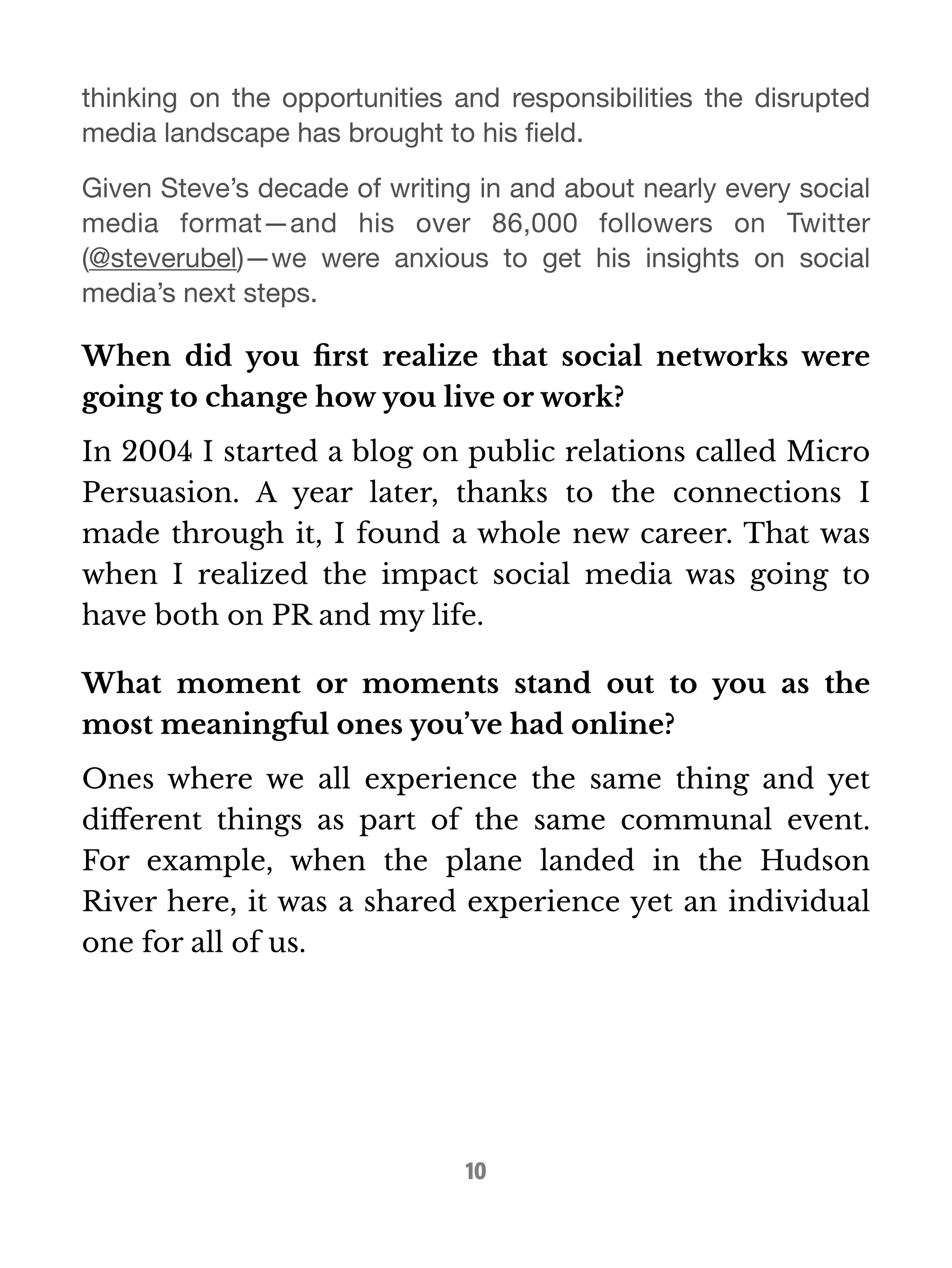 thinking on the opportunities and responsibilities the disrupted 
media landscape has brought to his field. 
Given Steve’s decade of writing in and about nearly every social 
media format—and his over 86,000 followers on Twitter 
(@steverubel)—we were anxious to get his insights on social 
media’s next steps. 
When did you first realize that social networks were 
going to change how you live or work? 
In 2004 I started a blog on public relations called Micro 
Persuasion. A year later, thanks to the connections I 
made through it, I found a whole new career. That was 
when I realized the impact social media was going to 
have both on PR and my life. 
What moment or moments stand out to you as the 
most meaningful ones you’ve had online? 
Ones where we all experience the same thing and yet 
different things as part of the same communal event. 
For example, when the plane landed in the Hudson 
River here, it was a shared experience yet an individual 
one for all of us. 
10 
 