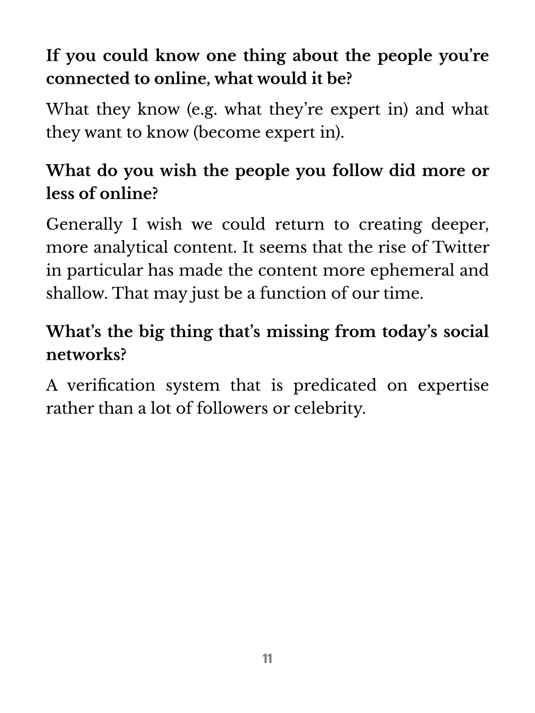 If you could know one thing about the people you’re 
connected to online, what would it be? 
What they know (e.g. what they’re expert in) and what 
they want to know (become expert in). 
What do you wish the people you follow did more or 
less of online? 
Generally I wish we could return to creating deeper, 
more analytical content. It seems that the rise of Twitter 
in particular has made the content more ephemeral and 
shallow. That may just be a function of our time. 
What’s the big thing that’s missing from today’s social 
networks? 
A verification system that is predicated on expertise 
rather than a lot of followers or celebrity. 
11 
 