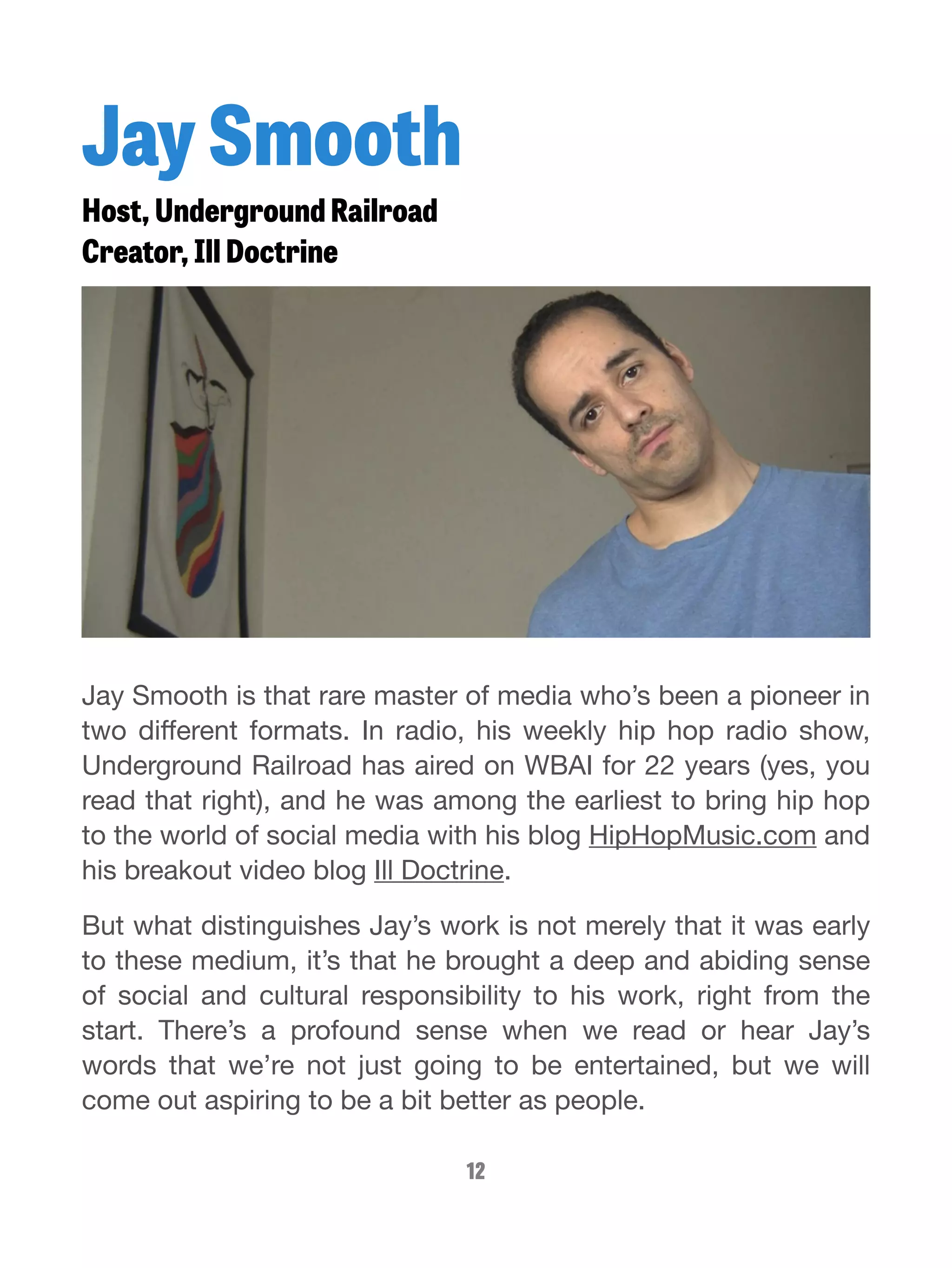 Jay Smooth 
Host, Underground Railroad 
Creator, Ill Doctrine 
Jay Smooth is that rare master of media who’s been a pioneer in 
two different formats. In radio, his weekly hip hop radio show, 
Underground Railroad has aired on WBAI for 22 years (yes, you 
read that right), and he was among the earliest to bring hip hop 
to the world of social media with his blog HipHopMusic.com and 
his breakout video blog Ill Doctrine. 
But what distinguishes Jay’s work is not merely that it was early 
to these medium, it’s that he brought a deep and abiding sense 
of social and cultural responsibility to his work, right from the 
start. There’s a profound sense when we read or hear Jay’s 
words that we’re not just going to be entertained, but we will 
come out aspiring to be a bit better as people. 
12 
 