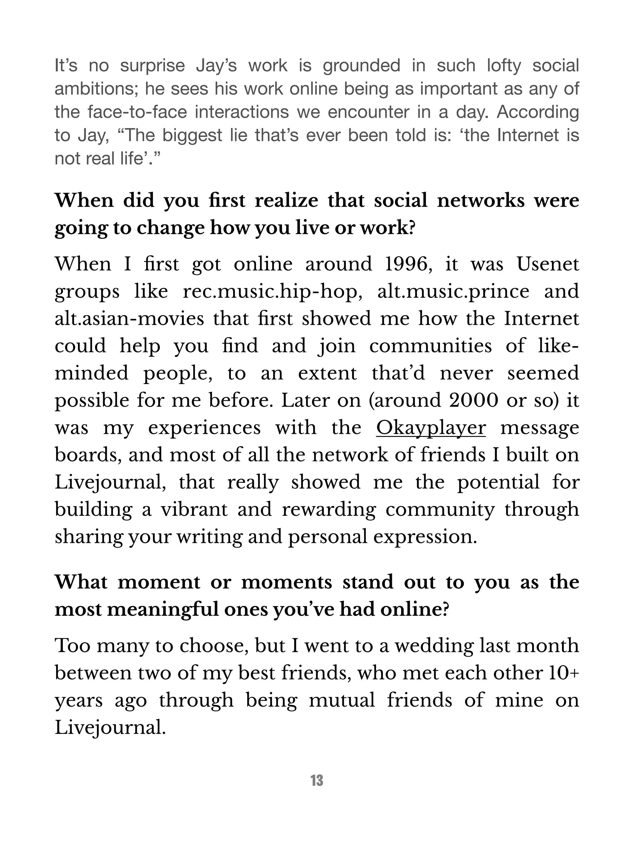 It’s no surprise Jay’s work is grounded in such lofty social 
ambitions; he sees his work online being as important as any of 
the face-to-face interactions we encounter in a day. According 
to Jay, “The biggest lie that’s ever been told is: ‘the Internet is 
not real life’.” 
When did you first realize that social networks were 
going to change how you live or work? 
When I first got online around 1996, it was Usenet 
groups like rec.music.hip-hop, alt.music.prince and 
alt.asian-movies that first showed me how the Internet 
could help you find and join communities of like-minded 
people, to an extent that’d never seemed 
possible for me before. Later on (around 2000 or so) it 
was my experiences with the Okayplayer message 
boards, and most of all the network of friends I built on 
Livejournal, that really showed me the potential for 
building a vibrant and rewarding community through 
sharing your writing and personal expression. 
What moment or moments stand out to you as the 
most meaningful ones you’ve had online? 
Too many to choose, but I went to a wedding last month 
between two of my best friends, who met each other 10+ 
years ago through being mutual friends of mine on 
Livejournal. 
13 
 