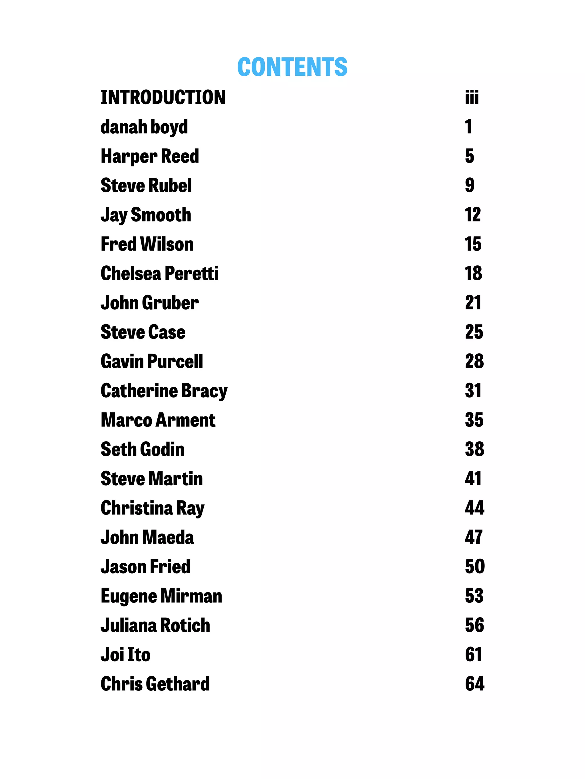 CONTENTS 
INTRODUCTION iii 
danah boyd 1 
Harper Reed 5 
Steve Rubel 9 
Jay Smooth 12 
Fred Wilson 15 
Chelsea Peretti 18 
John Gruber 21 
Steve Case 25 
Gavin Purcell 28 
Catherine Bracy 31 
Marco Arment 35 
Seth Godin 38 
Steve Martin 41 
Christina Ray 44 
John Maeda 47 
Jason Fried 50 
Eugene Mirman 53 
Juliana Rotich 56 
Joi Ito 61 
Chris Gethard 64 
 