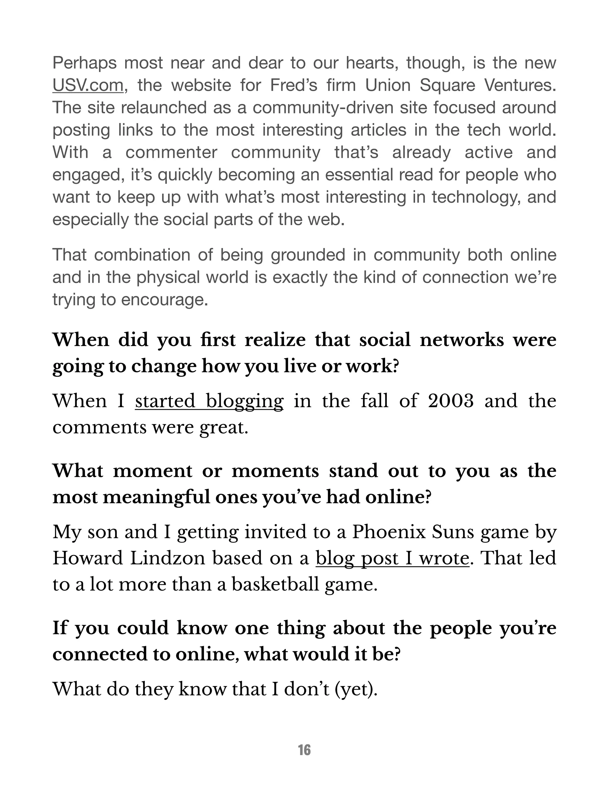 Perhaps most near and dear to our hearts, though, is the new 
USV.com, the website for Fred’s firm Union Square Ventures. 
The site relaunched as a community-driven site focused around 
posting links to the most interesting articles in the tech world. 
With a commenter community that’s already active and 
engaged, it’s quickly becoming an essential read for people who 
want to keep up with what’s most interesting in technology, and 
especially the social parts of the web. 
That combination of being grounded in community both online 
and in the physical world is exactly the kind of connection we’re 
trying to encourage. 
When did you first realize that social networks were 
going to change how you live or work? 
When I started blogging in the fall of 2003 and the 
comments were great. 
What moment or moments stand out to you as the 
most meaningful ones you’ve had online? 
My son and I getting invited to a Phoenix Suns game by 
Howard Lindzon based on a blog post I wrote. That led 
to a lot more than a basketball game. 
If you could know one thing about the people you’re 
connected to online, what would it be? 
What do they know that I don’t (yet). 
16 
 