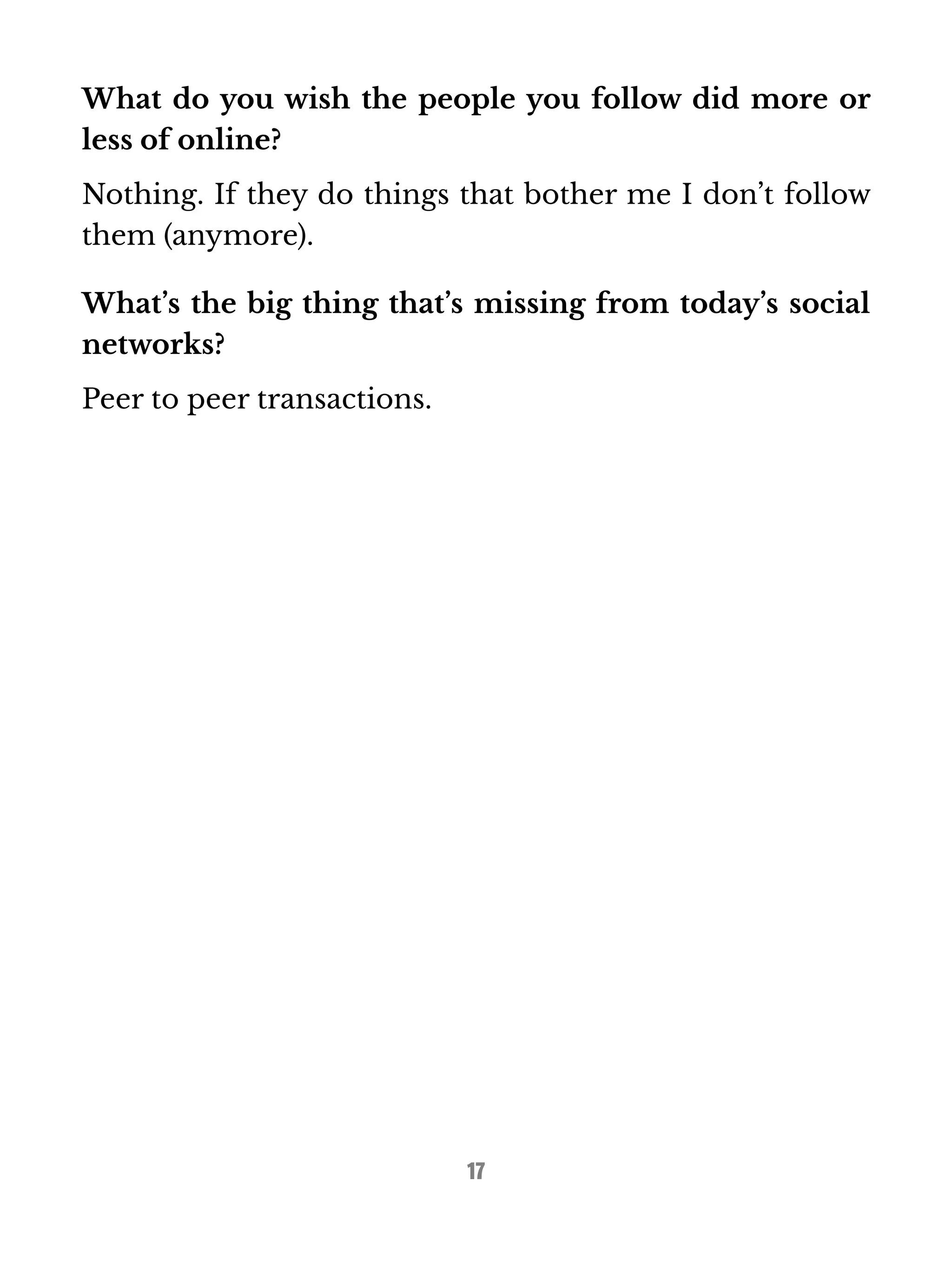 What do you wish the people you follow did more or 
less of online? 
Nothing. If they do things that bother me I don’t follow 
them (anymore). 
What’s the big thing that’s missing from today’s social 
networks? 
Peer to peer transactions. 
17 
 
