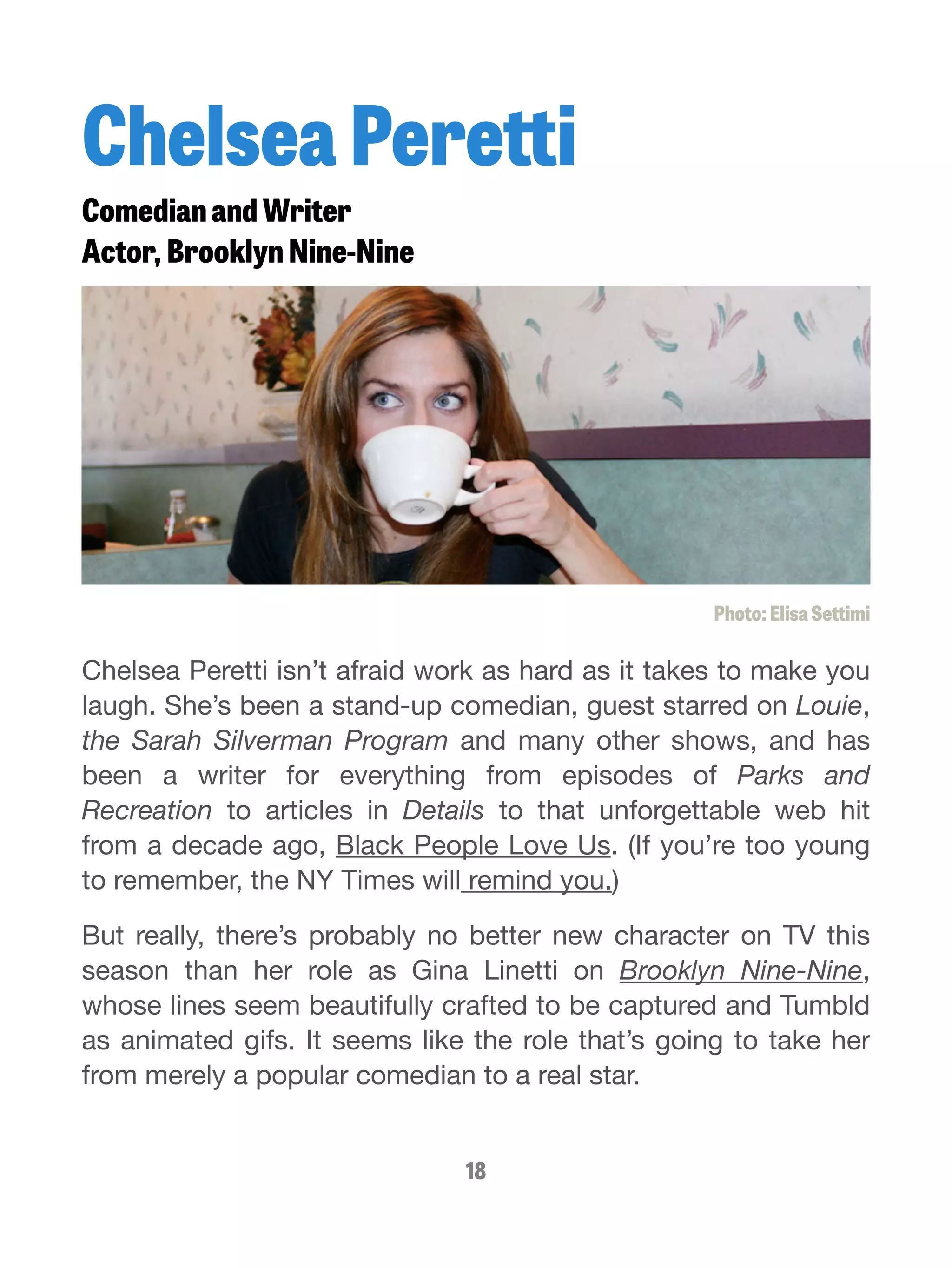 Chelsea Peretti 
Comedian and Writer 
Actor, Brooklyn Nine-Nine 
Photo: Elisa Settimi 
Chelsea Peretti isn’t afraid work as hard as it takes to make you 
laugh. She’s been a stand-up comedian, guest starred on Louie, 
the Sarah Silverman Program and many other shows, and has 
been a writer for everything from episodes of Parks and 
Recreation to articles in Details to that unforgettable web hit 
from a decade ago, Black People Love Us. (If you’re too young 
to remember, the NY Times will remind you.) 
But really, there’s probably no better new character on TV this 
season than her role as Gina Linetti on Brooklyn Nine-Nine, 
whose lines seem beautifully crafted to be captured and Tumbld 
as animated gifs. It seems like the role that’s going to take her 
from merely a popular comedian to a real star. 
18 
 