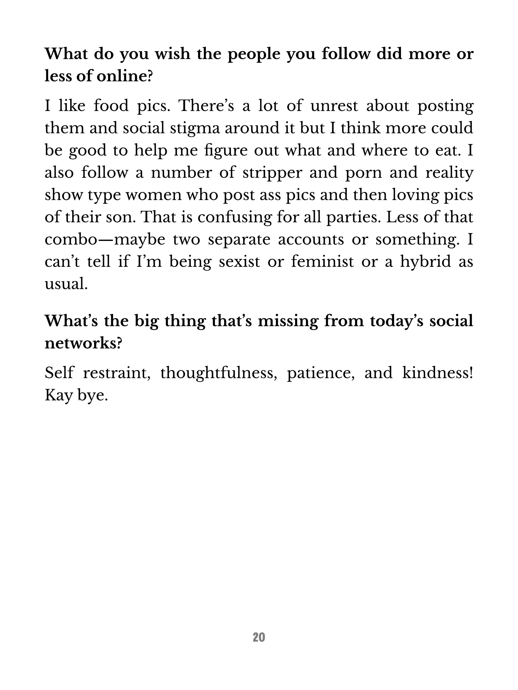 What do you wish the people you follow did more or 
less of online? 
I like food pics. There’s a lot of unrest about posting 
them and social stigma around it but I think more could 
be good to help me figure out what and where to eat. I 
also follow a number of stripper and porn and reality 
show type women who post ass pics and then loving pics 
of their son. That is confusing for all parties. Less of that 
combo—maybe two separate accounts or something. I 
can’t tell if I’m being sexist or feminist or a hybrid as 
usual. 
What’s the big thing that’s missing from today’s social 
networks? 
Self restraint, thoughtfulness, patience, and kindness! 
Kay bye. 
20 
 