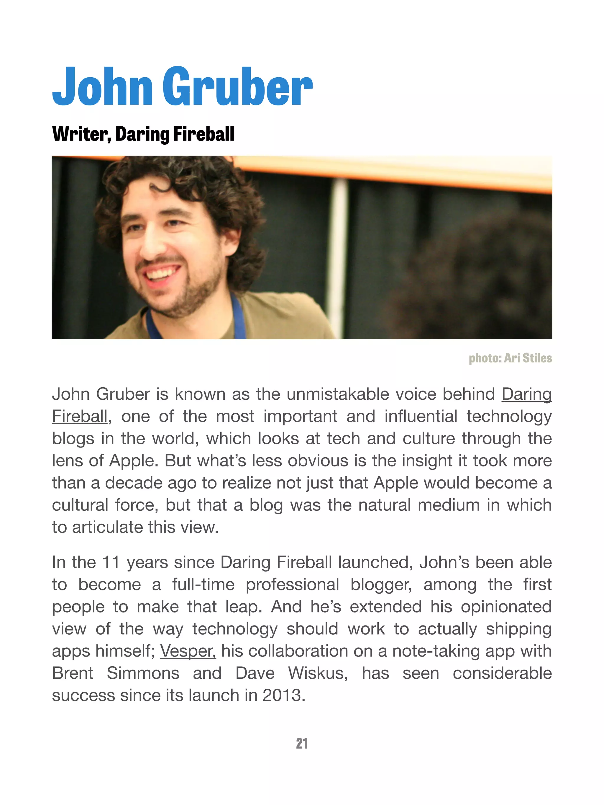 John Gruber 
Writer, Daring Fireball 
photo: Ari Stiles 
John Gruber is known as the unmistakable voice behind Daring 
Fireball, one of the most important and influential technology 
blogs in the world, which looks at tech and culture through the 
lens of Apple. But what’s less obvious is the insight it took more 
than a decade ago to realize not just that Apple would become a 
cultural force, but that a blog was the natural medium in which 
to articulate this view. 
In the 11 years since Daring Fireball launched, John’s been able 
to become a full-time professional blogger, among the first 
people to make that leap. And he’s extended his opinionated 
view of the way technology should work to actually shipping 
apps himself; Vesper, his collaboration on a note-taking app with 
Brent Simmons and Dave Wiskus, has seen considerable 
success since its launch in 2013. 
21 
 