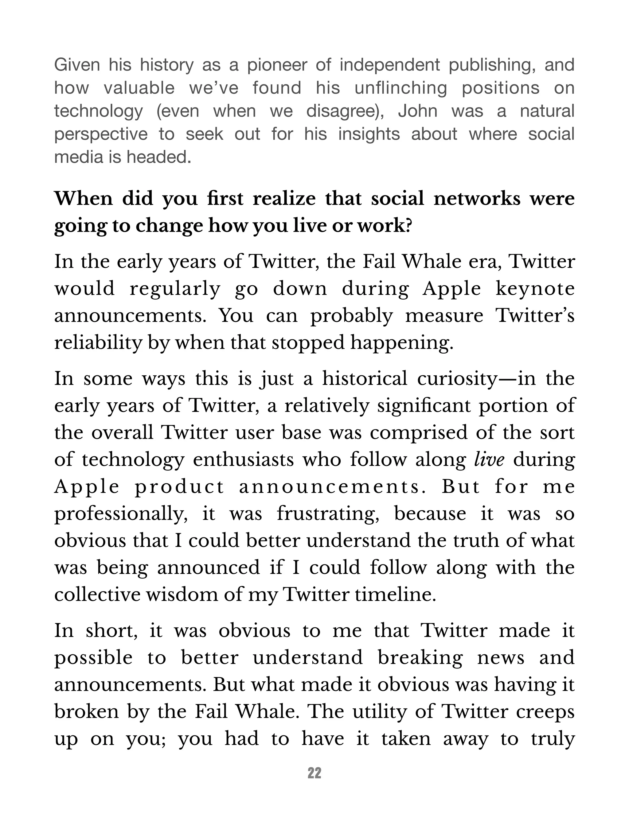 Given his history as a pioneer of independent publishing, and 
how valuable we’ve found his unflinching positions on 
technology (even when we disagree), John was a natural 
perspective to seek out for his insights about where social 
media is headed. 
When did you first realize that social networks were 
going to change how you live or work? 
In the early years of Twitter, the Fail Whale era, Twitter 
would regularly go down during Apple keynote 
announcements. You can probably measure Twitter’s 
reliability by when that stopped happening. 
In some ways this is just a historical curiosity—in the 
early years of Twitter, a relatively significant portion of 
the overall Twitter user base was comprised of the sort 
of technology enthusiasts who follow along live during 
Appl e produc t announc ement s . But for me 
professionally, it was frustrating, because it was so 
obvious that I could better understand the truth of what 
was being announced if I could follow along with the 
collective wisdom of my Twitter timeline. 
In short, it was obvious to me that Twitter made it 
possible to better understand breaking news and 
announcements. But what made it obvious was having it 
broken by the Fail Whale. The utility of Twitter creeps 
up on you; you had to have it taken away to truly 
22 
 