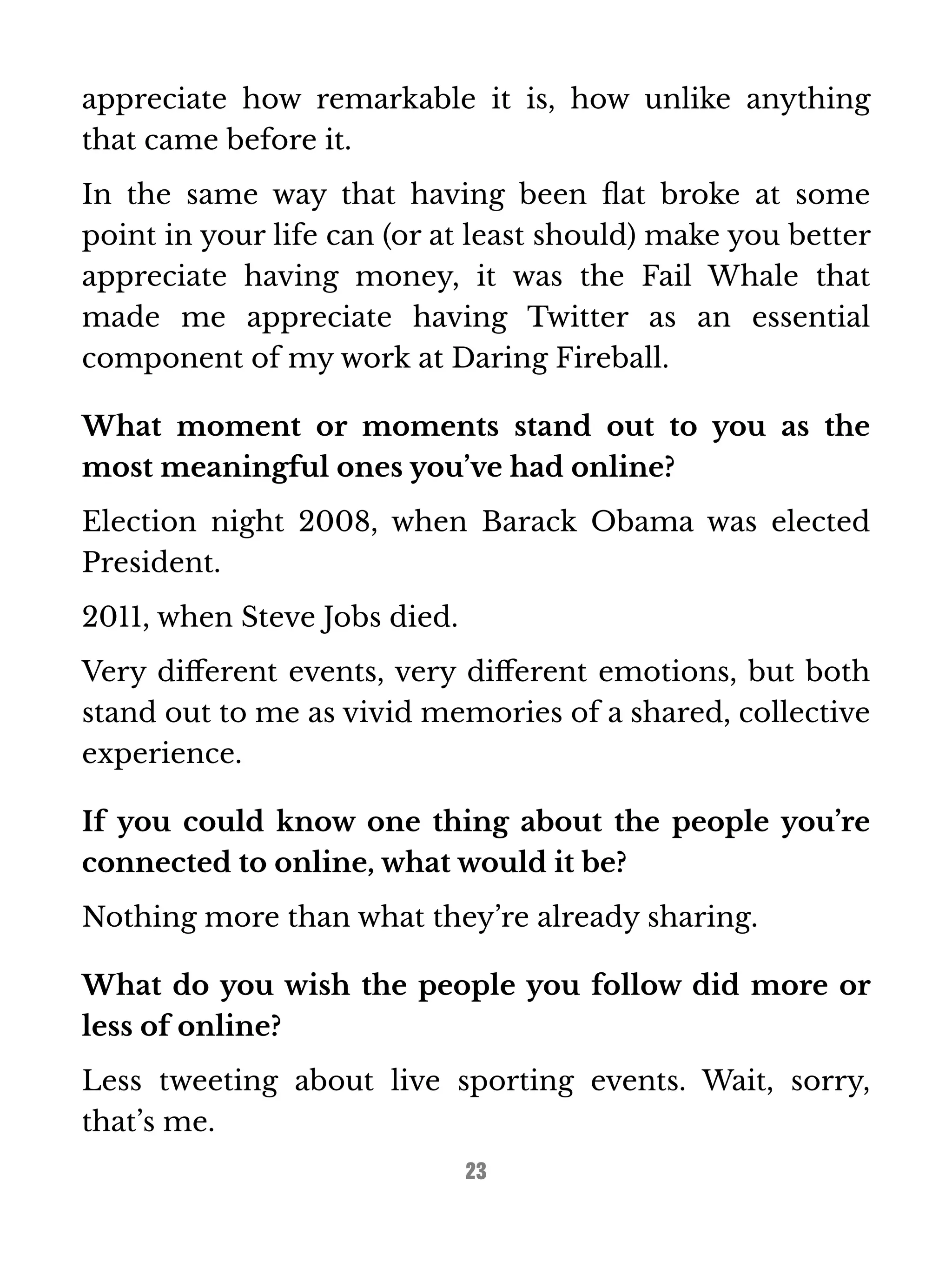 appreciate how remarkable it is, how unlike anything 
that came before it. 
In the same way that having been flat broke at some 
point in your life can (or at least should) make you better 
appreciate having money, it was the Fail Whale that 
made me appreciate having Twitter as an essential 
component of my work at Daring Fireball. 
What moment or moments stand out to you as the 
most meaningful ones you’ve had online? 
Election night 2008, when Barack Obama was elected 
President. 
2011, when Steve Jobs died. 
Very different events, very different emotions, but both 
stand out to me as vivid memories of a shared, collective 
experience. 
If you could know one thing about the people you’re 
connected to online, what would it be? 
Nothing more than what they’re already sharing. 
What do you wish the people you follow did more or 
less of online? 
Less tweeting about live sporting events. Wait, sorry, 
that’s me. 
23 
 