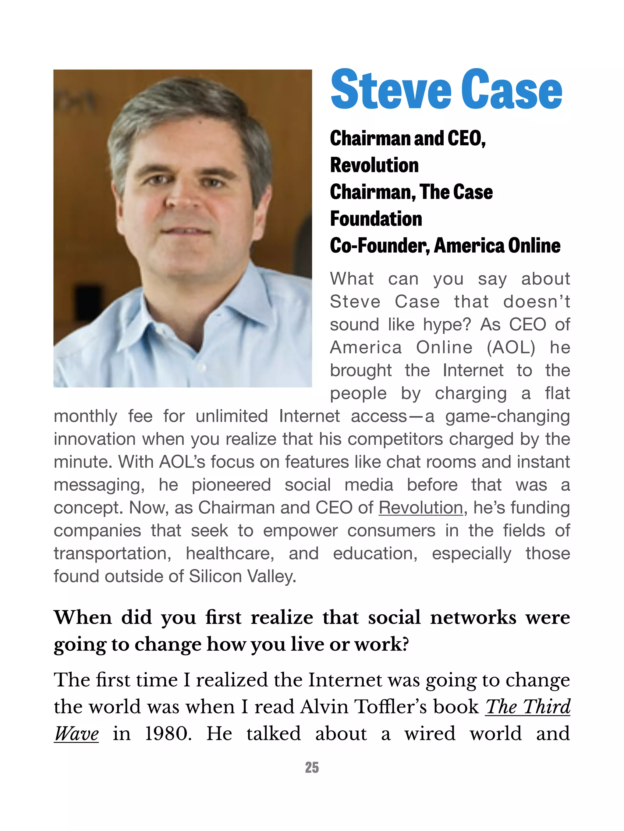 Steve Case 
Chairman and CEO, 
Revolution 
Chairman, The Case 
Foundation 
Co-Founder, America Online 
What can you say about 
Steve Case that doesn’t 
sound like hype? As CEO of 
America Online (AOL) he 
brought the Internet to the 
people by charging a flat 
monthly fee for unlimited Internet access—a game-changing 
innovation when you realize that his competitors charged by the 
minute. With AOL’s focus on features like chat rooms and instant 
messaging, he pioneered social media before that was a 
concept. Now, as Chairman and CEO of Revolution, he’s funding 
companies that seek to empower consumers in the fields of 
transportation, healthcare, and education, especially those 
found outside of Silicon Valley. 
When did you first realize that social networks were 
going to change how you live or work? 
The first time I realized the Internet was going to change 
the world was when I read Alvin Toffler’s book The Third 
Wave in 1980. He talked about a wired world and 
25 
 