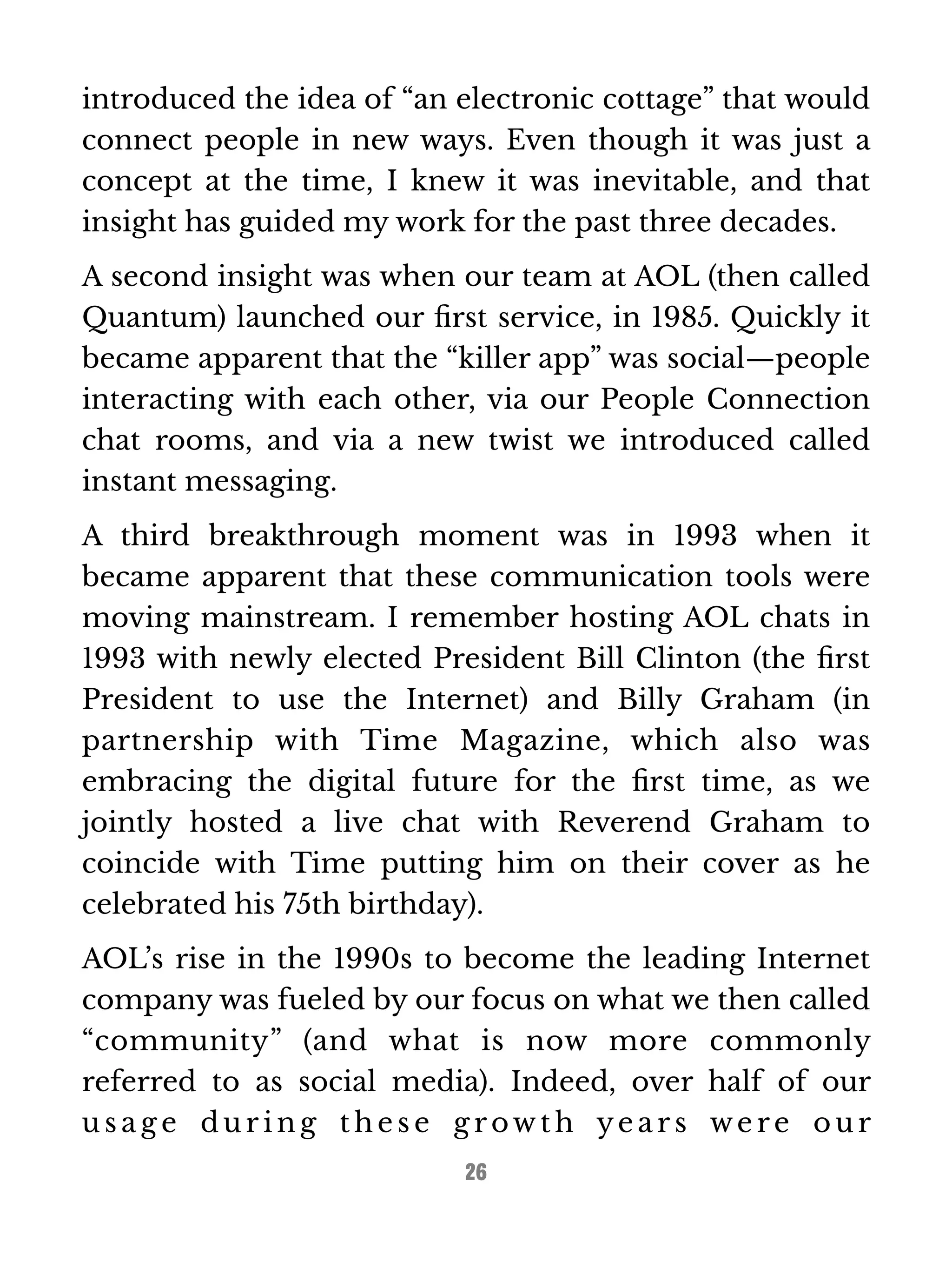 introduced the idea of “an electronic cottage” that would 
connect people in new ways. Even though it was just a 
concept at the time, I knew it was inevitable, and that 
insight has guided my work for the past three decades. 
A second insight was when our team at AOL (then called 
Quantum) launched our first service, in 1985. Quickly it 
became apparent that the “killer app” was social—people 
interacting with each other, via our People Connection 
chat rooms, and via a new twist we introduced called 
instant messaging. 
A third breakthrough moment was in 1993 when it 
became apparent that these communication tools were 
moving mainstream. I remember hosting AOL chats in 
1993 with newly elected President Bill Clinton (the first 
President to use the Internet) and Billy Graham (in 
partnership with Time Magazine, which also was 
embracing the digital future for the first time, as we 
jointly hosted a live chat with Reverend Graham to 
coincide with Time putting him on their cover as he 
celebrated his 75th birthday). 
AOL’s rise in the 1990s to become the leading Internet 
company was fueled by our focus on what we then called 
“community” (and what is now more commonly 
referred to as social media). Indeed, over half of our 
us a g e dur ing the s e g rowt h ye a r s we r e our 
26 
 