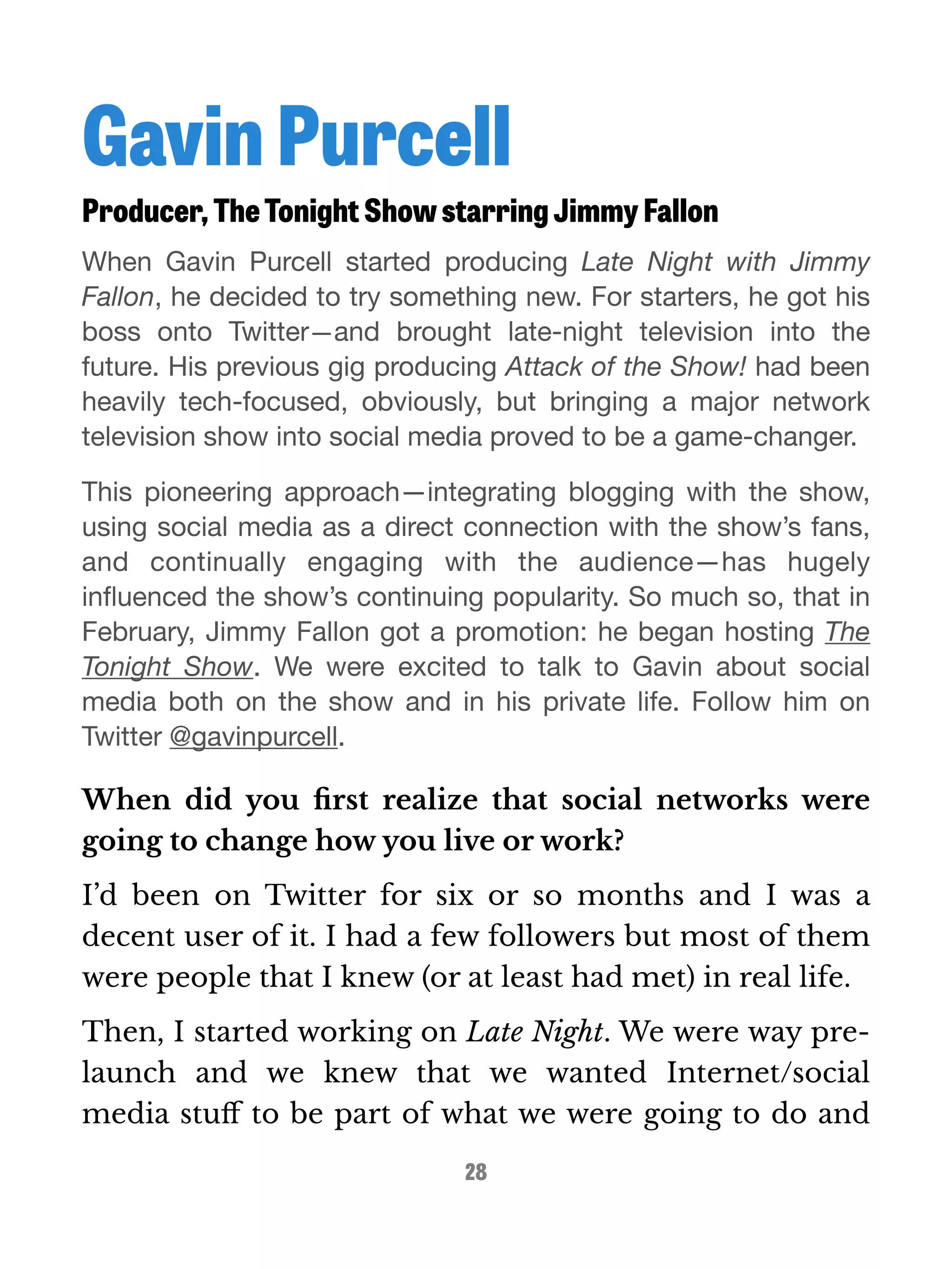 Gavin Purcell 
Producer, The Tonight Show starring Jimmy Fallon 
When Gavin Purcell started producing Late Night with Jimmy 
Fallon, he decided to try something new. For starters, he got his 
boss onto Twitter—and brought late-night television into the 
future. His previous gig producing Attack of the Show! had been 
heavily tech-focused, obviously, but bringing a major network 
television show into social media proved to be a game-changer. 
This pioneering approach—integrating blogging with the show, 
using social media as a direct connection with the show’s fans, 
and continually engaging with the audience—has hugely 
influenced the show’s continuing popularity. So much so, that in 
February, Jimmy Fallon got a promotion: he began hosting The 
Tonight Show. We were excited to talk to Gavin about social 
media both on the show and in his private life. Follow him on 
Twitter @gavinpurcell. 
When did you first realize that social networks were 
going to change how you live or work? 
I’d been on Twitter for six or so months and I was a 
decent user of it. I had a few followers but most of them 
were people that I knew (or at least had met) in real life. 
Then, I started working on Late Night. We were way pre-launch 
and we knew that we wanted Internet/social 
media stuff to be part of what we were going to do and 
28 
 