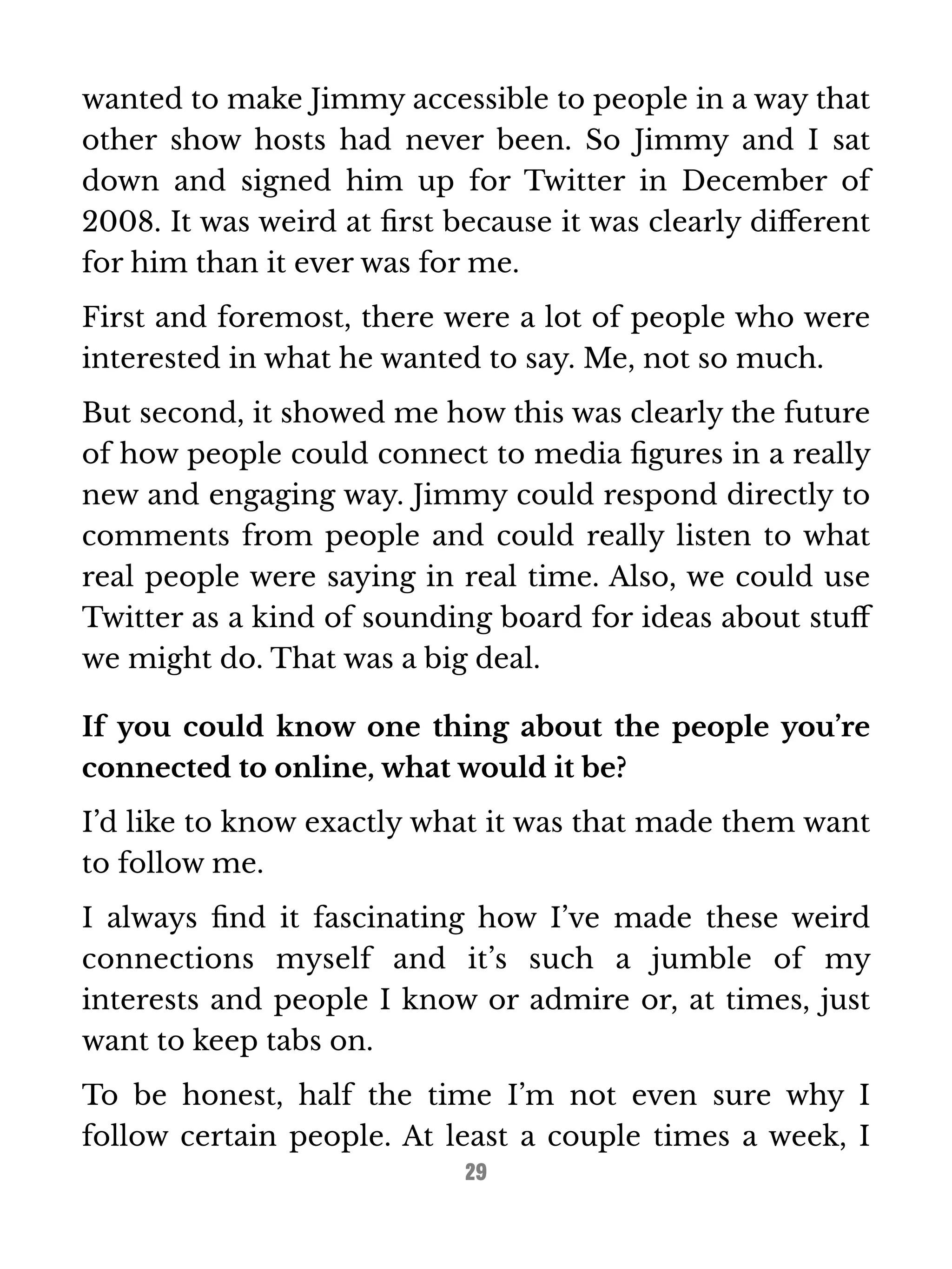 wanted to make Jimmy accessible to people in a way that 
other show hosts had never been. So Jimmy and I sat 
down and signed him up for Twitter in December of 
2008. It was weird at first because it was clearly different 
for him than it ever was for me. 
First and foremost, there were a lot of people who were 
interested in what he wanted to say. Me, not so much. 
But second, it showed me how this was clearly the future 
of how people could connect to media figures in a really 
new and engaging way. Jimmy could respond directly to 
comments from people and could really listen to what 
real people were saying in real time. Also, we could use 
Twitter as a kind of sounding board for ideas about stuff 
we might do. That was a big deal. 
If you could know one thing about the people you’re 
connected to online, what would it be? 
I’d like to know exactly what it was that made them want 
to follow me. 
I always find it fascinating how I’ve made these weird 
connections myself and it’s such a jumble of my 
interests and people I know or admire or, at times, just 
want to keep tabs on. 
To be honest, half the time I’m not even sure why I 
follow certain people. At least a couple times a week, I 
29 
 
