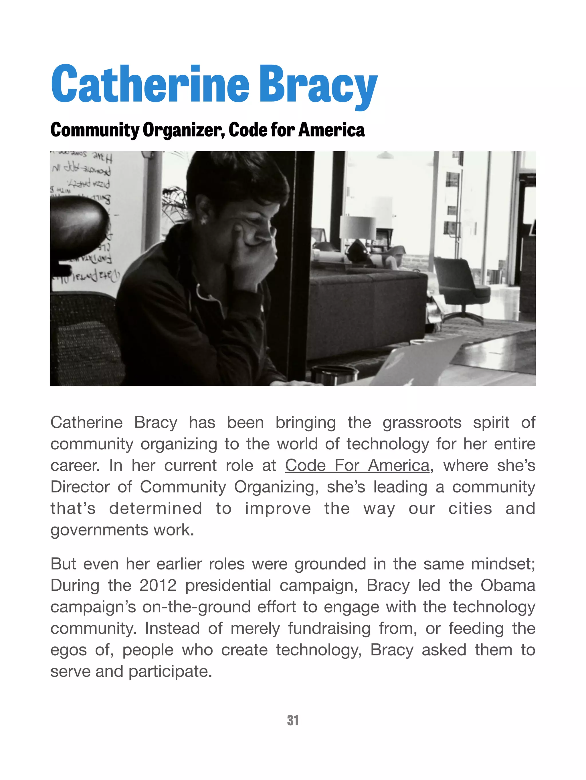 Catherine Bracy 
Community Organizer, Code for America 
Catherine Bracy has been bringing the grassroots spirit of 
community organizing to the world of technology for her entire 
career. In her current role at Code For America, where she’s 
Director of Community Organizing, she’s leading a community 
that’s determined to improve the way our cities and 
governments work. 
But even her earlier roles were grounded in the same mindset; 
During the 2012 presidential campaign, Bracy led the Obama 
campaign’s on-the-ground effort to engage with the technology 
community. Instead of merely fundraising from, or feeding the 
egos of, people who create technology, Bracy asked them to 
serve and participate. 
31 
 