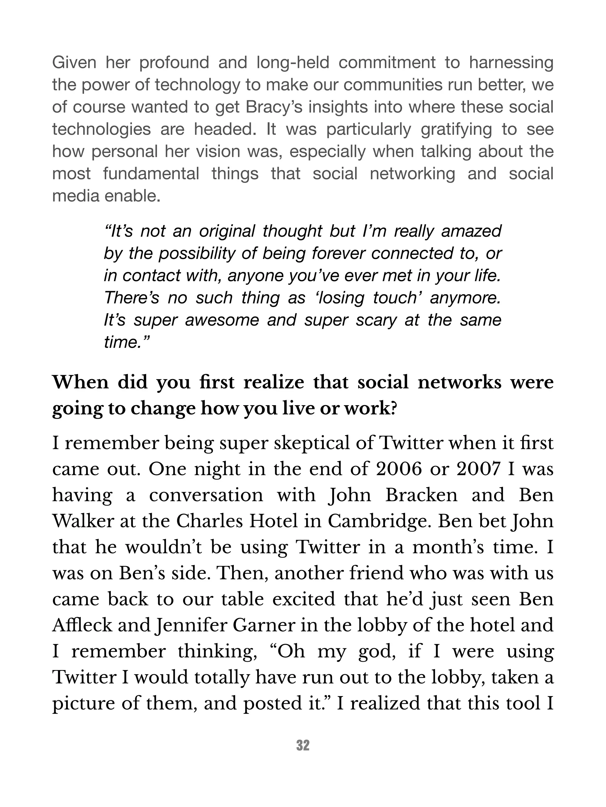 Given her profound and long-held commitment to harnessing 
the power of technology to make our communities run better, we 
of course wanted to get Bracy’s insights into where these social 
technologies are headed. It was particularly gratifying to see 
how personal her vision was, especially when talking about the 
most fundamental things that social networking and social 
media enable. 
“It’s not an original thought but I’m really amazed 
by the possibility of being forever connected to, or 
in contact with, anyone you’ve ever met in your life. 
There’s no such thing as ‘losing touch’ anymore. 
It’s super awesome and super scary at the same 
time.” 
When did you first realize that social networks were 
going to change how you live or work? 
I remember being super skeptical of Twitter when it first 
came out. One night in the end of 2006 or 2007 I was 
having a conversation with John Bracken and Ben 
Walker at the Charles Hotel in Cambridge. Ben bet John 
that he wouldn’t be using Twitter in a month’s time. I 
was on Ben’s side. Then, another friend who was with us 
came back to our table excited that he’d just seen Ben 
Affleck and Jennifer Garner in the lobby of the hotel and 
I remember thinking, “Oh my god, if I were using 
Twitter I would totally have run out to the lobby, taken a 
picture of them, and posted it.” I realized that this tool I 
32 
 