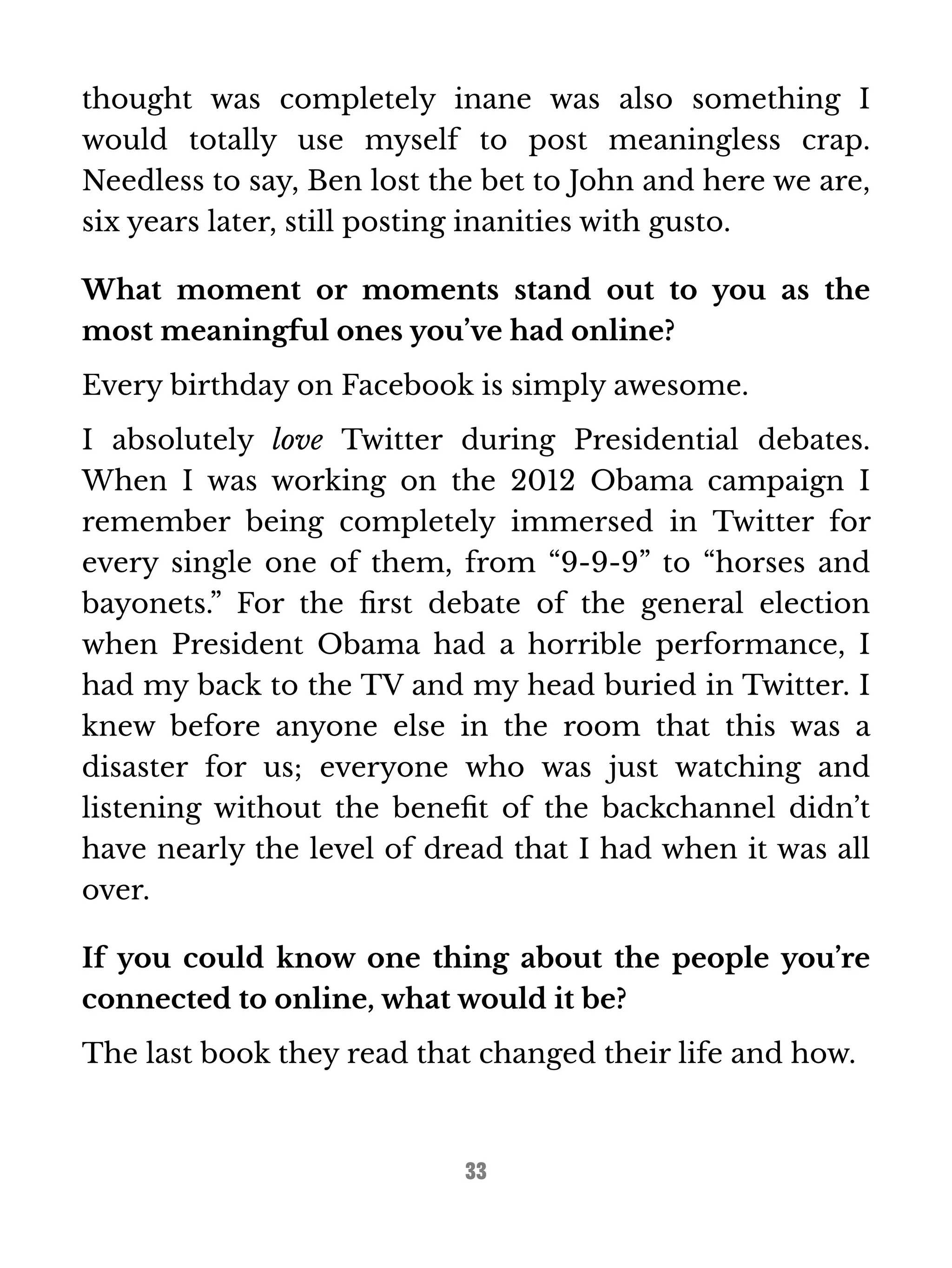 thought was completely inane was also something I 
would totally use myself to post meaningless crap. 
Needless to say, Ben lost the bet to John and here we are, 
six years later, still posting inanities with gusto. 
What moment or moments stand out to you as the 
most meaningful ones you’ve had online? 
Every birthday on Facebook is simply awesome. 
I absolutely love Twitter during Presidential debates. 
When I was working on the 2012 Obama campaign I 
remember being completely immersed in Twitter for 
every single one of them, from “9-9-9” to “horses and 
bayonets.” For the first debate of the general election 
when President Obama had a horrible performance, I 
had my back to the TV and my head buried in Twitter. I 
knew before anyone else in the room that this was a 
disaster for us; everyone who was just watching and 
listening without the benefit of the backchannel didn’t 
have nearly the level of dread that I had when it was all 
over. 
If you could know one thing about the people you’re 
connected to online, what would it be? 
The last book they read that changed their life and how. 
33 
 