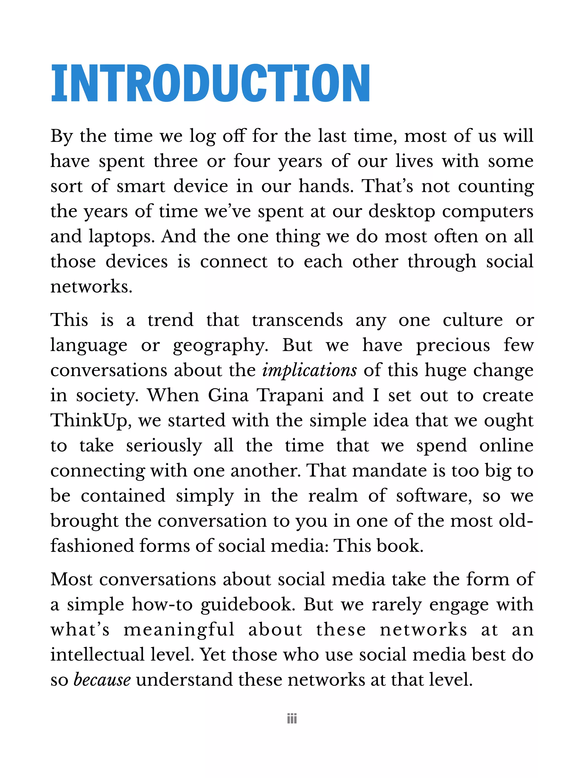 INTRODUCTION 
By the time we log off for the last time, most of us will 
have spent three or four years of our lives with some 
sort of smart device in our hands. That’s not counting 
the years of time we’ve spent at our desktop computers 
and laptops. And the one thing we do most often on all 
those devices is connect to each other through social 
networks. 
This is a trend that transcends any one culture or 
language or geography. But we have precious few 
conversations about the implications of this huge change 
in society. When Gina Trapani and I set out to create 
ThinkUp, we started with the simple idea that we ought 
to take seriously all the time that we spend online 
connecting with one another. That mandate is too big to 
be contained simply in the realm of software, so we 
brought the conversation to you in one of the most old-fashioned 
forms of social media: This book. 
Most conversations about social media take the form of 
a simple how-to guidebook. But we rarely engage with 
what’s meaningful about these networks at an 
intellectual level. Yet those who use social media best do 
so because understand these networks at that level. 
iii 
 