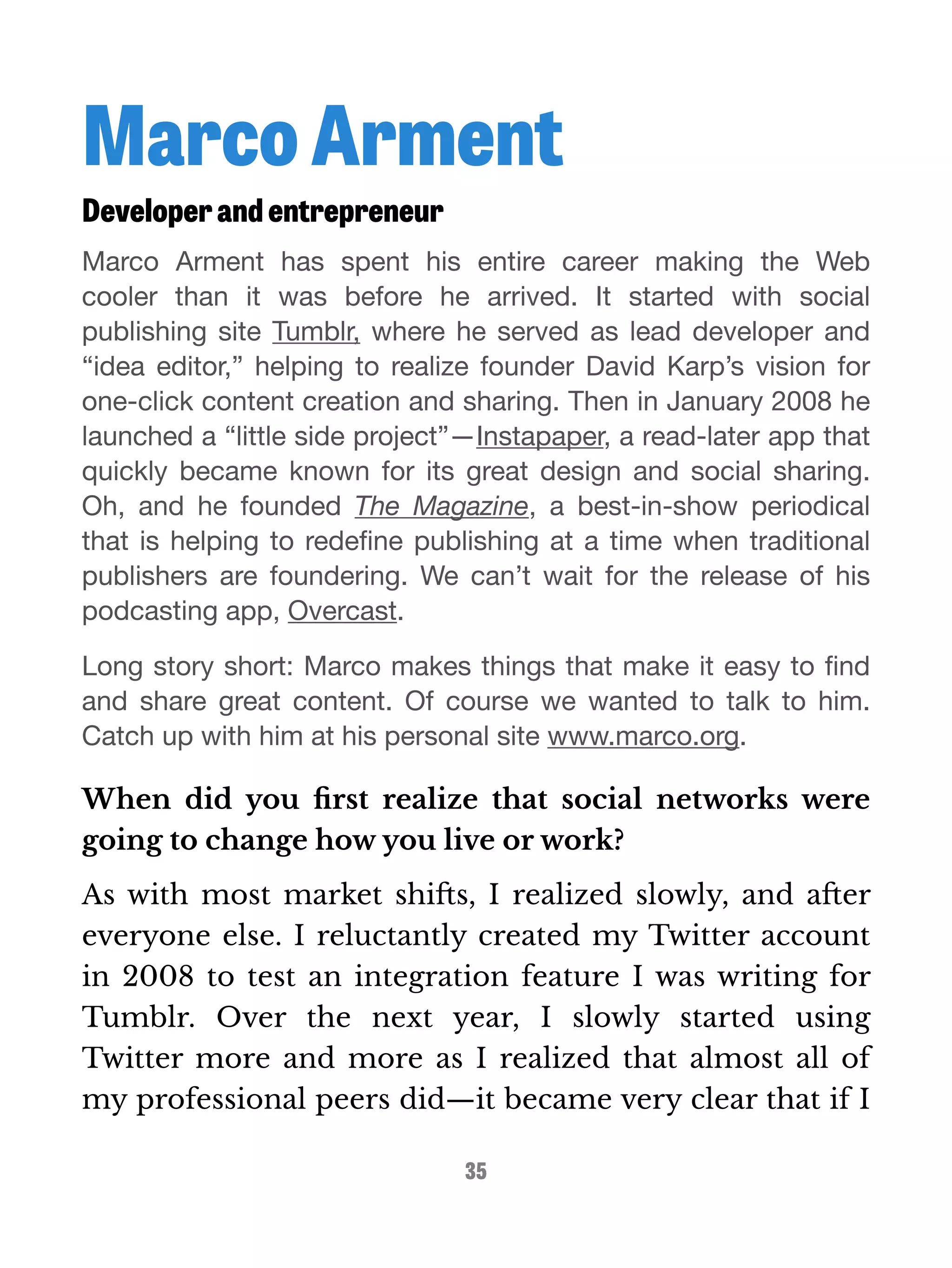 Marco Arment 
Developer and entrepreneur 
Marco Arment has spent his entire career making the Web 
cooler than it was before he arrived. It started with social 
publishing site Tumblr, where he served as lead developer and 
“idea editor,” helping to realize founder David Karp’s vision for 
one-click content creation and sharing. Then in January 2008 he 
launched a “little side project”—Instapaper, a read-later app that 
quickly became known for its great design and social sharing. 
Oh, and he founded The Magazine, a best-in-show periodical 
that is helping to redefine publishing at a time when traditional 
publishers are foundering. We can’t wait for the release of his 
podcasting app, Overcast. 
Long story short: Marco makes things that make it easy to find 
and share great content. Of course we wanted to talk to him. 
Catch up with him at his personal site www.marco.org. 
When did you first realize that social networks were 
going to change how you live or work? 
As with most market shifts, I realized slowly, and after 
everyone else. I reluctantly created my Twitter account 
in 2008 to test an integration feature I was writing for 
Tumblr. Over the next year, I slowly started using 
Twitter more and more as I realized that almost all of 
my professional peers did—it became very clear that if I 
35 
 