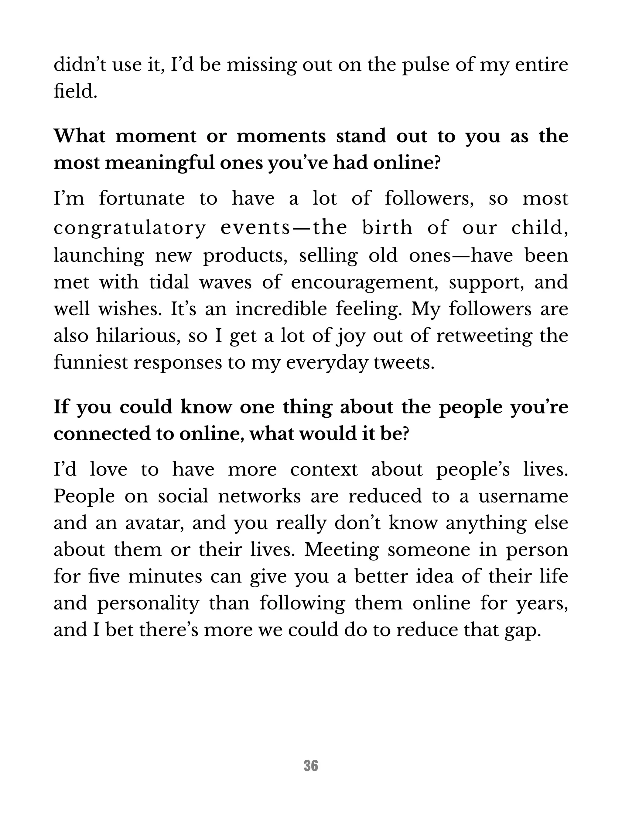 didn’t use it, I’d be missing out on the pulse of my entire 
field. 
What moment or moments stand out to you as the 
most meaningful ones you’ve had online? 
I’m fortunate to have a lot of followers, so most 
congratulatory events—the birth of our child, 
launching new products, selling old ones—have been 
met with tidal waves of encouragement, support, and 
well wishes. It’s an incredible feeling. My followers are 
also hilarious, so I get a lot of joy out of retweeting the 
funniest responses to my everyday tweets. 
If you could know one thing about the people you’re 
connected to online, what would it be? 
I’d love to have more context about people’s lives. 
People on social networks are reduced to a username 
and an avatar, and you really don’t know anything else 
about them or their lives. Meeting someone in person 
for five minutes can give you a better idea of their life 
and personality than following them online for years, 
and I bet there’s more we could do to reduce that gap. 
36 
 