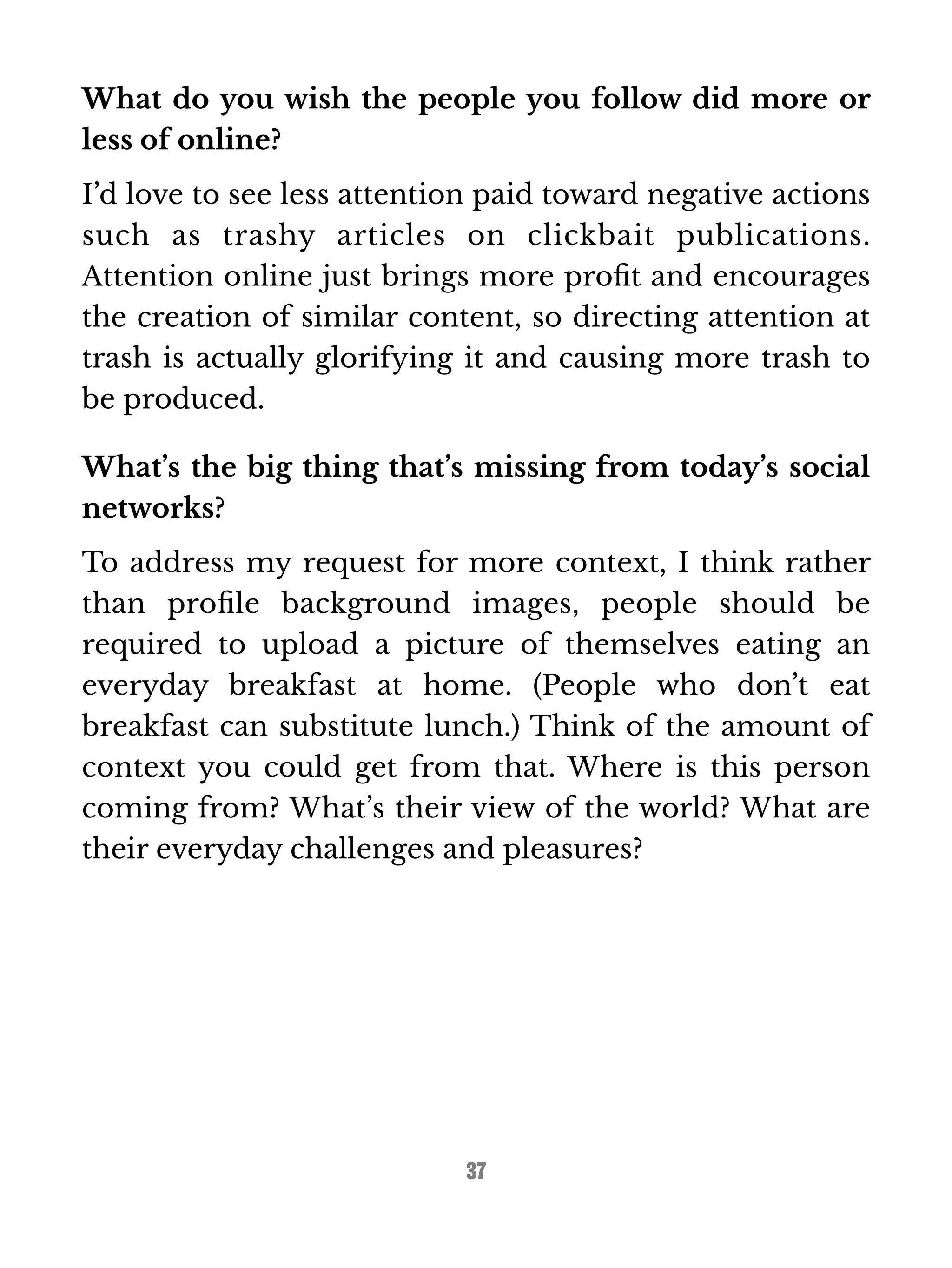 What do you wish the people you follow did more or 
less of online? 
I’d love to see less attention paid toward negative actions 
such as trashy articles on clickbait publications. 
Attention online just brings more profit and encourages 
the creation of similar content, so directing attention at 
trash is actually glorifying it and causing more trash to 
be produced. 
What’s the big thing that’s missing from today’s social 
networks? 
To address my request for more context, I think rather 
than profile background images, people should be 
required to upload a picture of themselves eating an 
everyday breakfast at home. (People who don’t eat 
breakfast can substitute lunch.) Think of the amount of 
context you could get from that. Where is this person 
coming from? What’s their view of the world? What are 
their everyday challenges and pleasures? 
37 
 