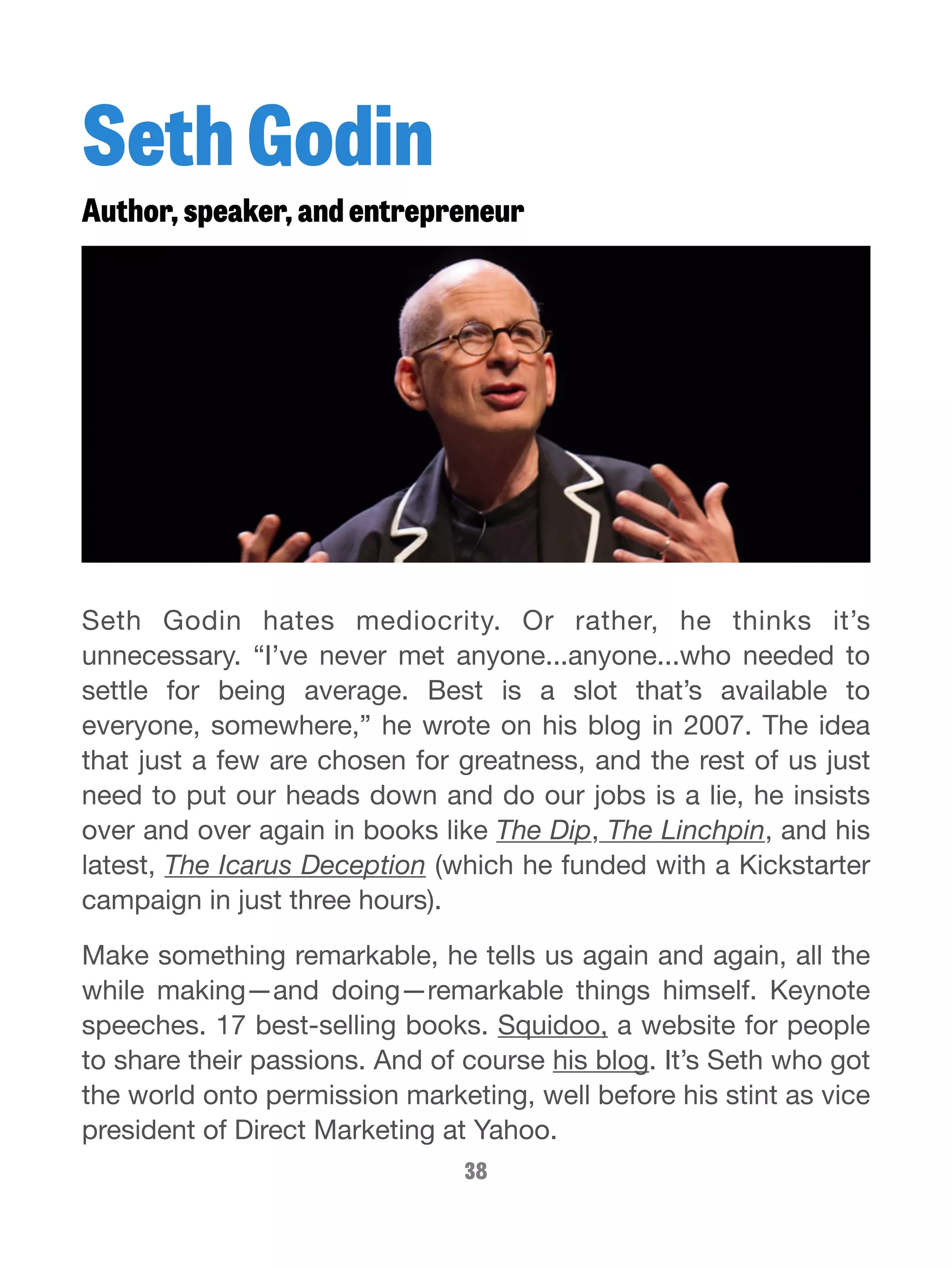 Seth Godin 
Author, speaker, and entrepreneur 
Seth Godin hates mediocrity. Or rather, he thinks it’s 
unnecessary. “I’ve never met anyone...anyone...who needed to 
settle for being average. Best is a slot that’s available to 
everyone, somewhere,” he wrote on his blog in 2007. The idea 
that just a few are chosen for greatness, and the rest of us just 
need to put our heads down and do our jobs is a lie, he insists 
over and over again in books like The Dip, The Linchpin, and his 
latest, The Icarus Deception (which he funded with a Kickstarter 
campaign in just three hours). 
Make something remarkable, he tells us again and again, all the 
while making—and doing—remarkable things himself. Keynote 
speeches. 17 best-selling books. Squidoo, a website for people 
to share their passions. And of course his blog. It’s Seth who got 
the world onto permission marketing, well before his stint as vice 
president of Direct Marketing at Yahoo. 
38 
 