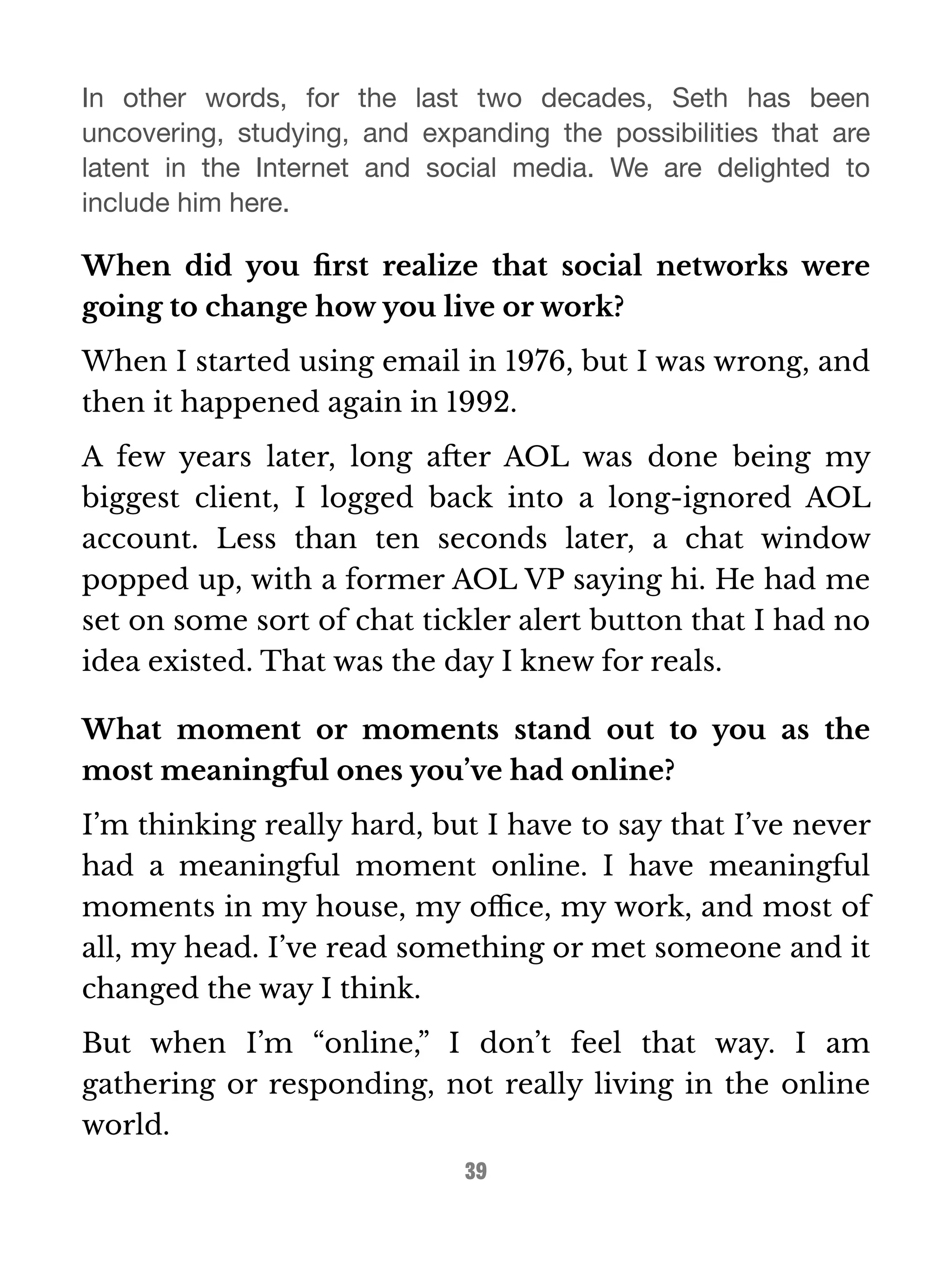 In other words, for the last two decades, Seth has been 
uncovering, studying, and expanding the possibilities that are 
latent in the Internet and social media. We are delighted to 
include him here. 
When did you first realize that social networks were 
going to change how you live or work? 
When I started using email in 1976, but I was wrong, and 
then it happened again in 1992. 
A few years later, long after AOL was done being my 
biggest client, I logged back into a long-ignored AOL 
account. Less than ten seconds later, a chat window 
popped up, with a former AOL VP saying hi. He had me 
set on some sort of chat tickler alert button that I had no 
idea existed. That was the day I knew for reals. 
What moment or moments stand out to you as the 
most meaningful ones you’ve had online? 
I’m thinking really hard, but I have to say that I’ve never 
had a meaningful moment online. I have meaningful 
moments in my house, my office, my work, and most of 
all, my head. I’ve read something or met someone and it 
changed the way I think. 
But when I’m “online,” I don’t feel that way. I am 
gathering or responding, not really living in the online 
world. 
39 
 